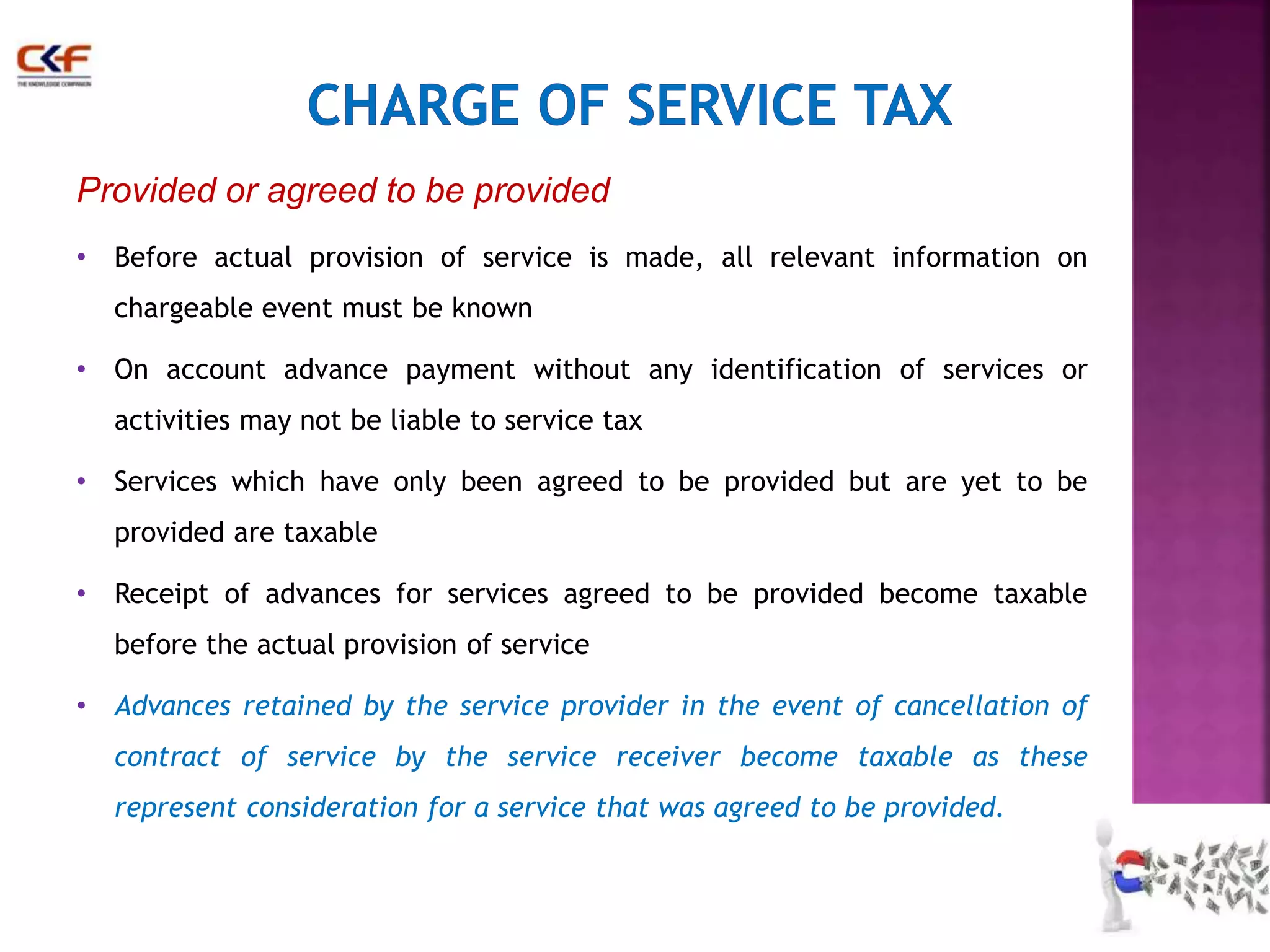 Provided or agreed to be provided 
• Before actual provision of service is made, all relevant information on 
chargeable event must be known 
• On account advance payment without any identification of services or 
activities may not be liable to service tax 
• Services which have only been agreed to be provided but are yet to be 
provided are taxable 
• Receipt of advances for services agreed to be provided become taxable 
before the actual provision of service 
• Advances retained by the service provider in the event of cancellation of 
contract of service by the service receiver become taxable as these 
represent consideration for a service that was agreed to be provided. 
30 
 