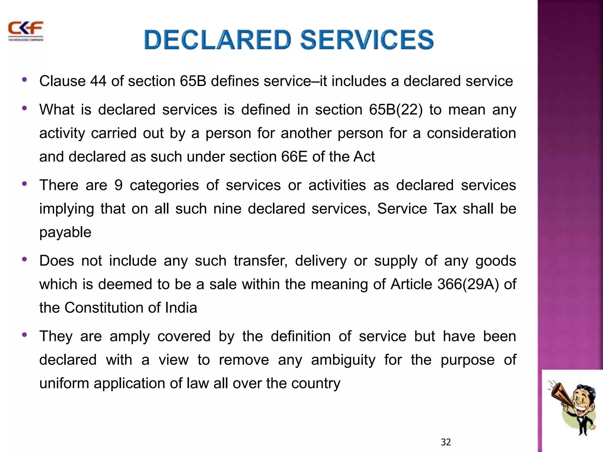 • Clause 44 of section 65B defines service–it includes a declared service 
• What is declared services is defined in section 65B(22) to mean any 
activity carried out by a person for another person for a consideration 
and declared as such under section 66E of the Act 
• There are 9 categories of services or activities as declared services 
implying that on all such nine declared services, Service Tax shall be 
payable 
• Does not include any such transfer, delivery or supply of any goods 
which is deemed to be a sale within the meaning of Article 366(29A) of 
the Constitution of India 
• They are amply covered by the definition of service but have been 
declared with a view to remove any ambiguity for the purpose of 
uniform application of law all over the country 
32 
 