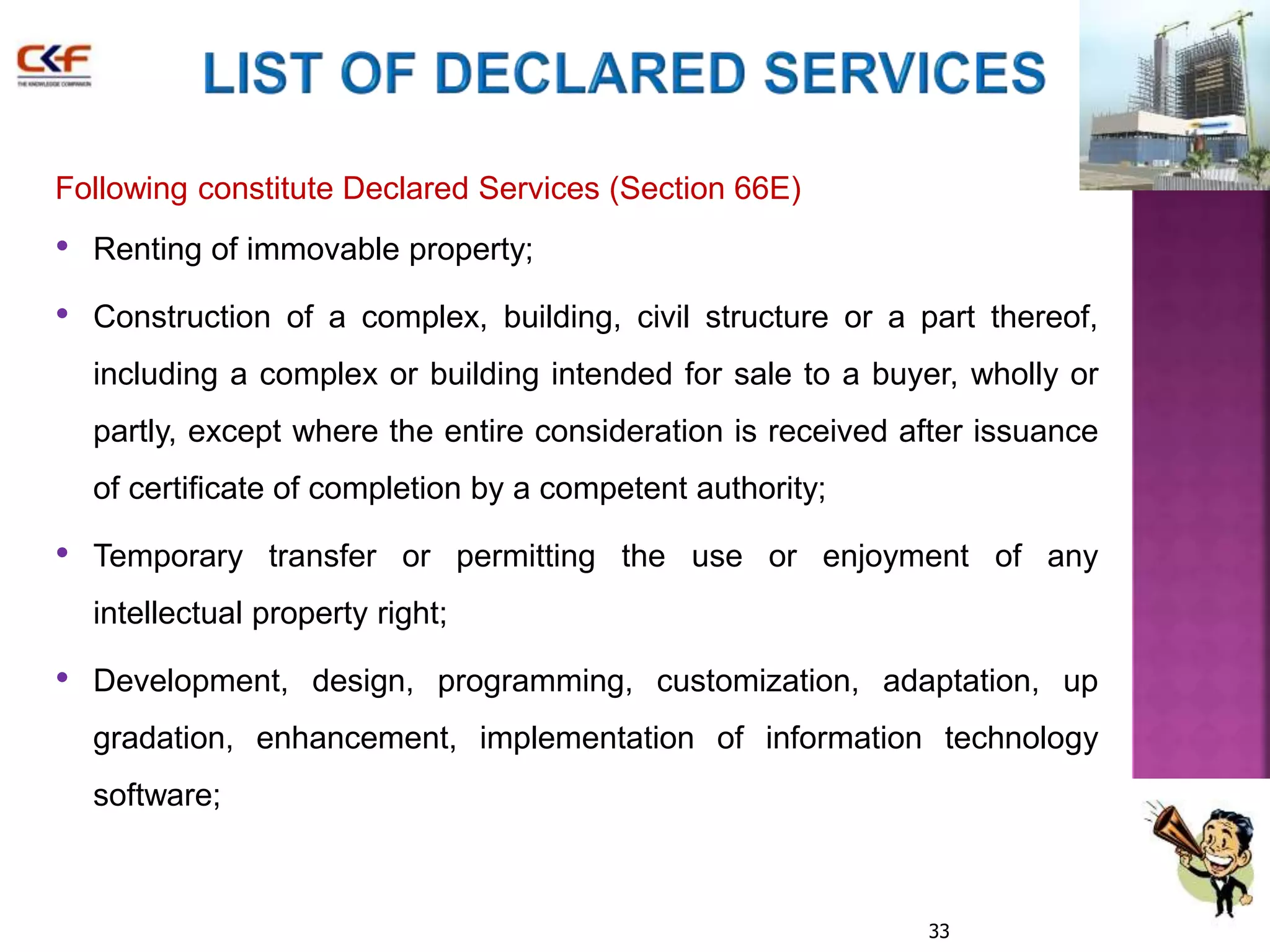 Following constitute Declared Services (Section 66E) 
• Renting of immovable property; 
• Construction of a complex, building, civil structure or a part thereof, 
including a complex or building intended for sale to a buyer, wholly or 
partly, except where the entire consideration is received after issuance 
of certificate of completion by a competent authority; 
• Temporary transfer or permitting the use or enjoyment of any 
33 
intellectual property right; 
• Development, design, programming, customization, adaptation, up 
gradation, enhancement, implementation of information technology 
software; 
 