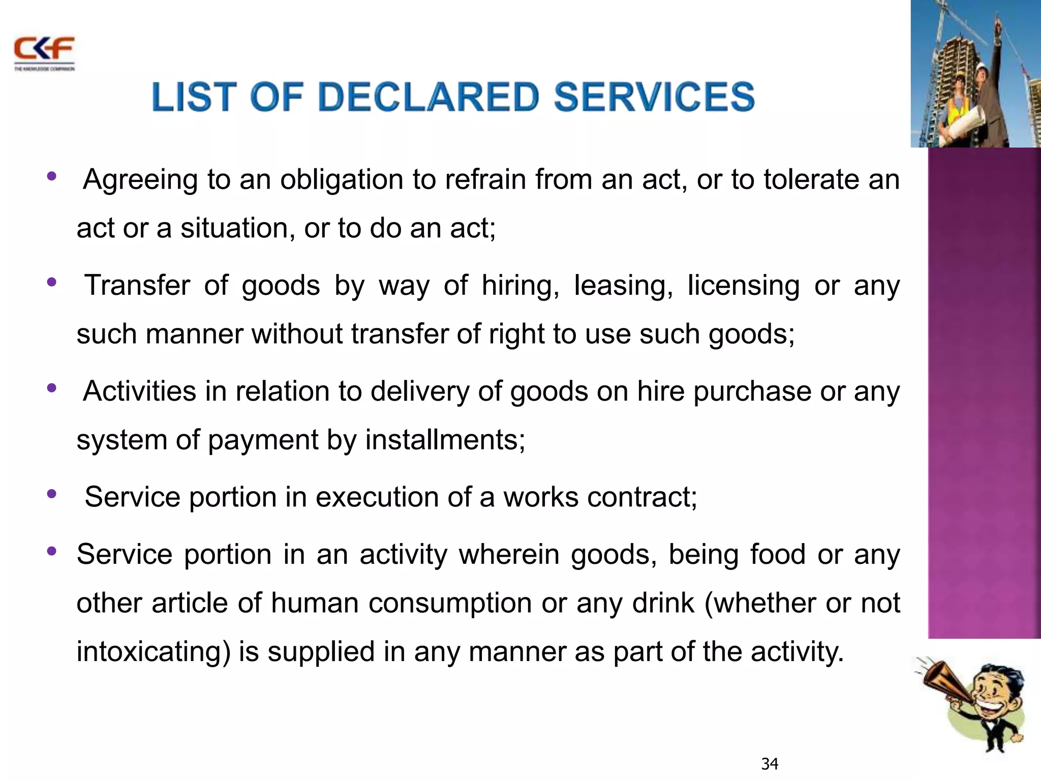 • Agreeing to an obligation to refrain from an act, or to tolerate an 
act or a situation, or to do an act; 
• Transfer of goods by way of hiring, leasing, licensing or any 
such manner without transfer of right to use such goods; 
• Activities in relation to delivery of goods on hire purchase or any 
system of payment by installments; 
• Service portion in execution of a works contract; 
• Service portion in an activity wherein goods, being food or any 
other article of human consumption or any drink (whether or not 
intoxicating) is supplied in any manner as part of the activity. 
34 
 