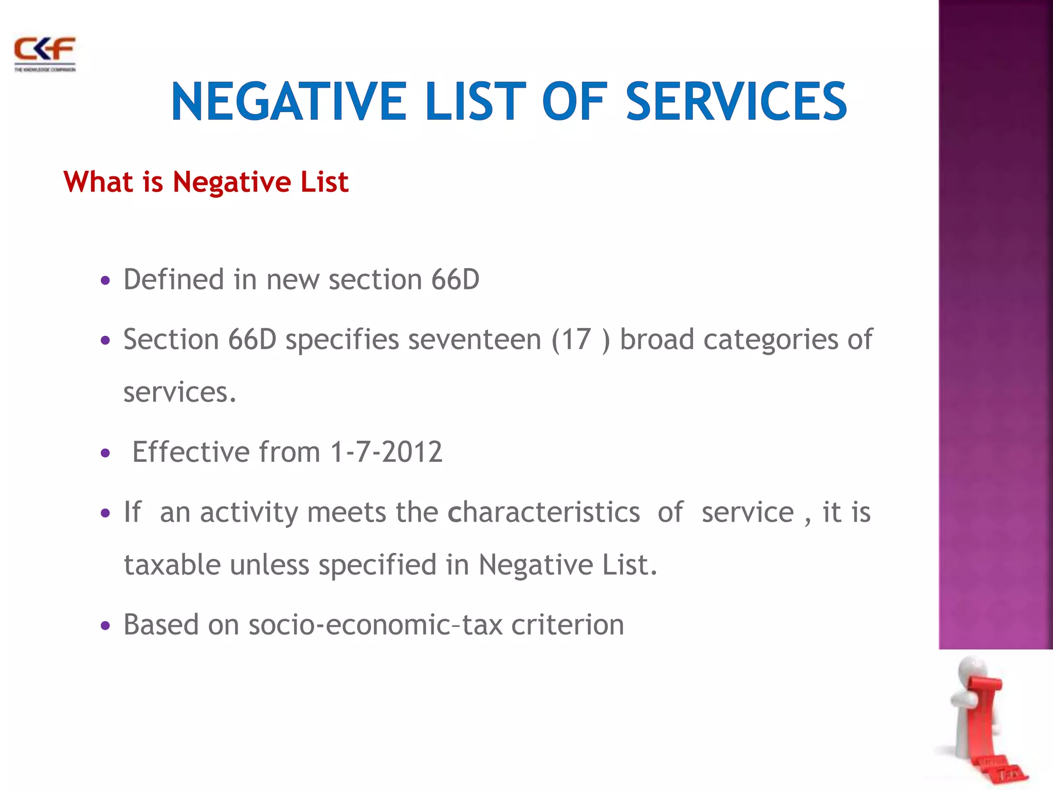 36 
What is Negative List 
• Defined in new section 66D 
• Section 66D specifies seventeen (17 ) broad categories of 
services. 
• Effective from 1-7-2012 
• If an activity meets the characteristics of service , it is 
taxable unless specified in Negative List. 
• Based on socio-economic–tax criterion 
 