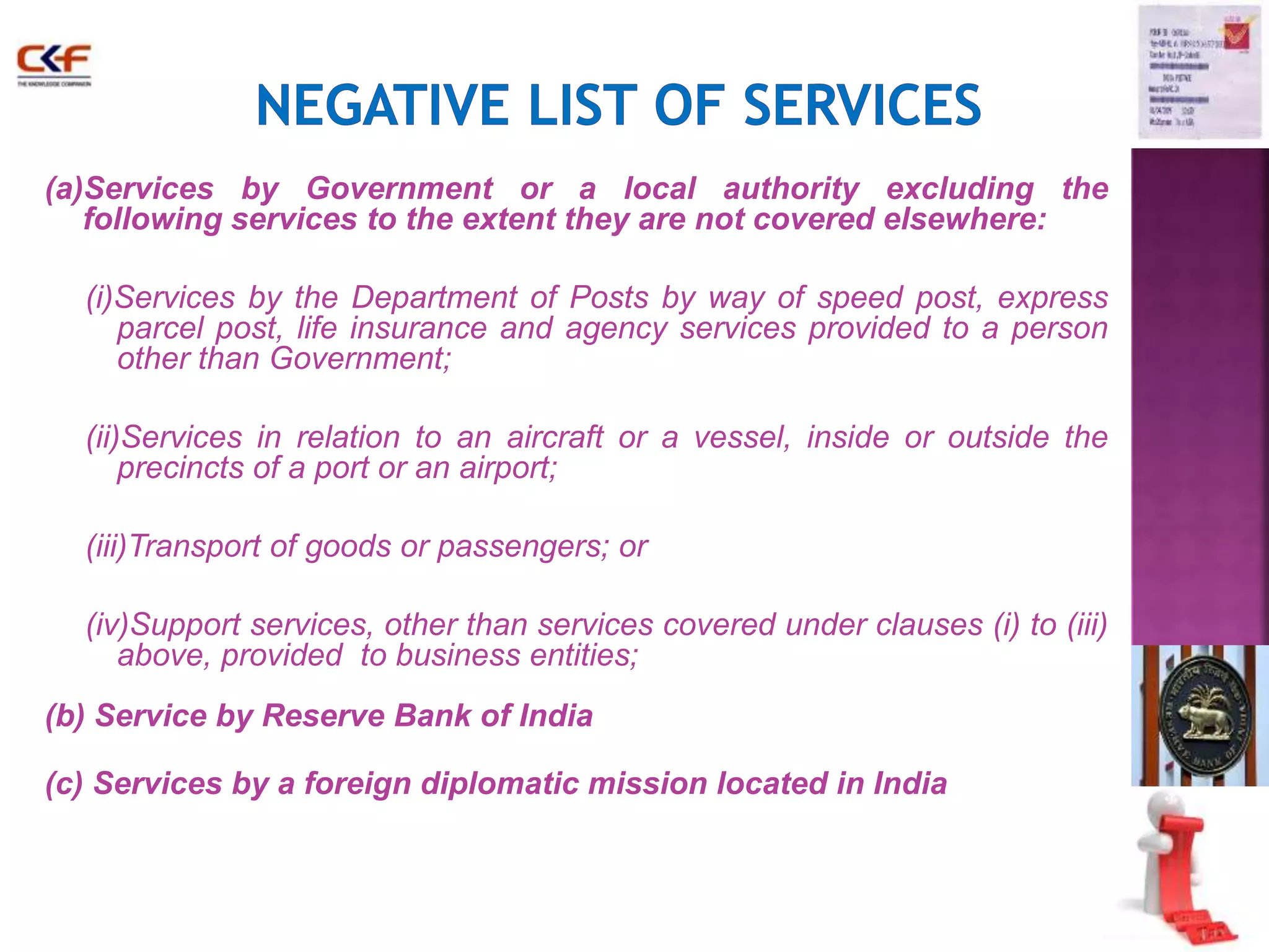 37 
(a)Services by Government or a local authority excluding the 
following services to the extent they are not covered elsewhere: 
(i)Services by the Department of Posts by way of speed post, express 
parcel post, life insurance and agency services provided to a person 
other than Government; 
(ii)Services in relation to an aircraft or a vessel, inside or outside the 
precincts of a port or an airport; 
(iii)Transport of goods or passengers; or 
(iv)Support services, other than services covered under clauses (i) to (iii) 
above, provided to business entities; 
(b) Service by Reserve Bank of India 
(c) Services by a foreign diplomatic mission located in India 
 