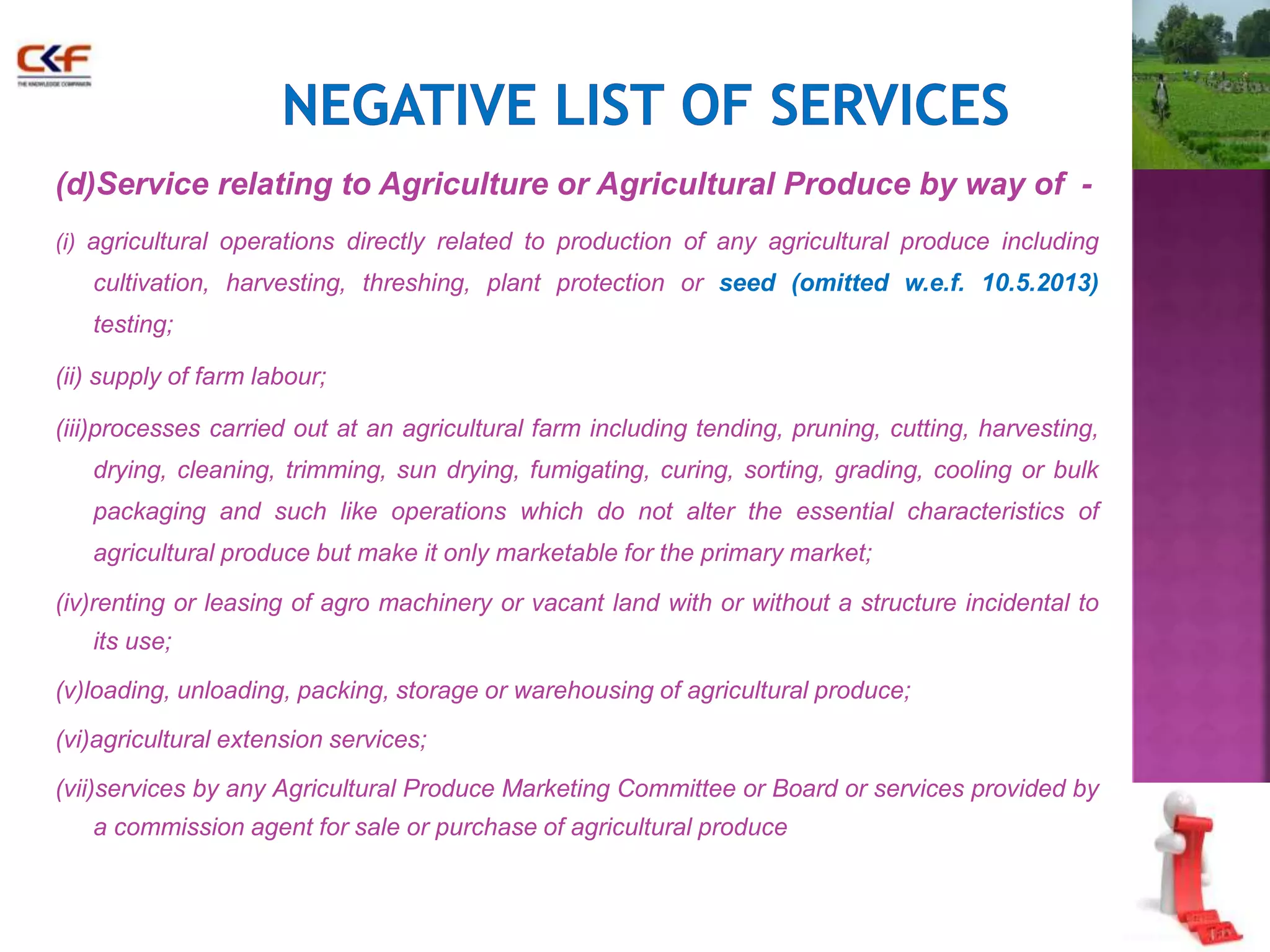 (d)Service relating to Agriculture or Agricultural Produce by way of - 
(i) agricultural operations directly related to production of any agricultural produce including 
cultivation, harvesting, threshing, plant protection or seed (omitted w.e.f. 10.5.2013) 
testing; 
(ii) supply of farm labour; 
(iii)processes carried out at an agricultural farm including tending, pruning, cutting, harvesting, 
drying, cleaning, trimming, sun drying, fumigating, curing, sorting, grading, cooling or bulk 
packaging and such like operations which do not alter the essential characteristics of 
agricultural produce but make it only marketable for the primary market; 
(iv)renting or leasing of agro machinery or vacant land with or without a structure incidental to 
its use; 
(v)loading, unloading, packing, storage or warehousing of agricultural produce; 
(vi)agricultural extension services; 
(vii)services by any Agricultural Produce Marketing Committee or Board or services provided by 
a commission agent for sale or purchase of agricultural produce 
 