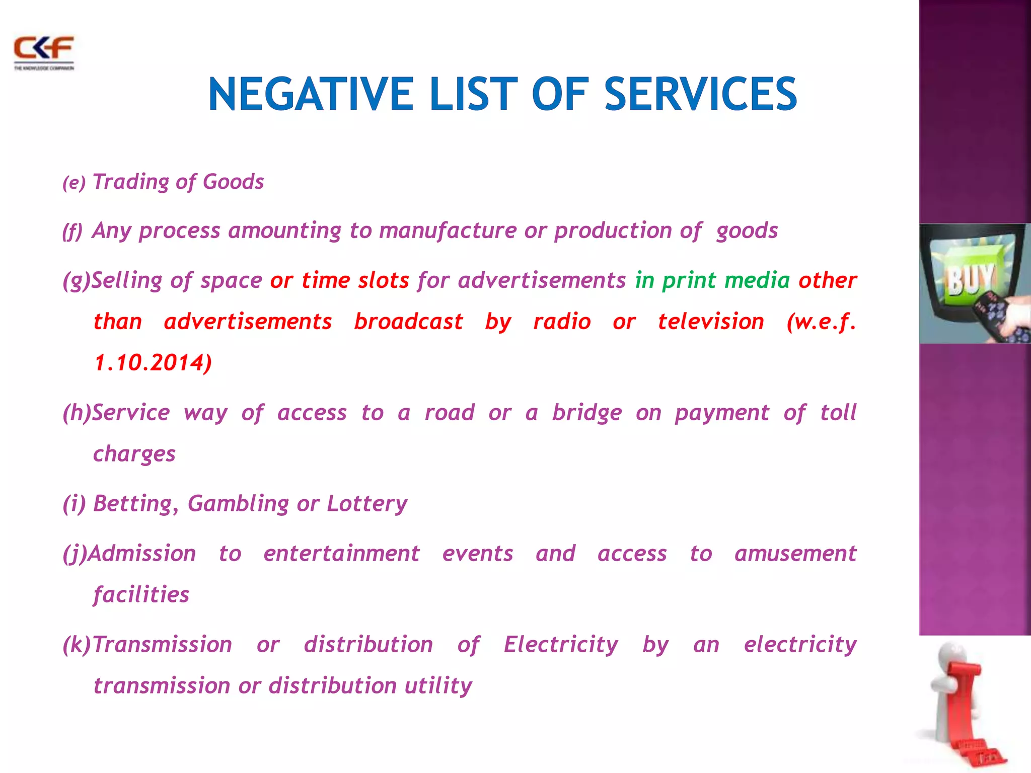 (e) Trading of Goods 
(f) Any process amounting to manufacture or production of goods 
(g)Selling of space or time slots for advertisements in print media other 
than advertisements broadcast by radio or television (w.e.f. 
1.10.2014) 
(h)Service way of access to a road or a bridge on payment of toll 
charges 
(i) Betting, Gambling or Lottery 
(j)Admission to entertainment events and access to amusement 
facilities 
(k)Transmission or distribution of Electricity by an electricity 
transmission or distribution utility 
 