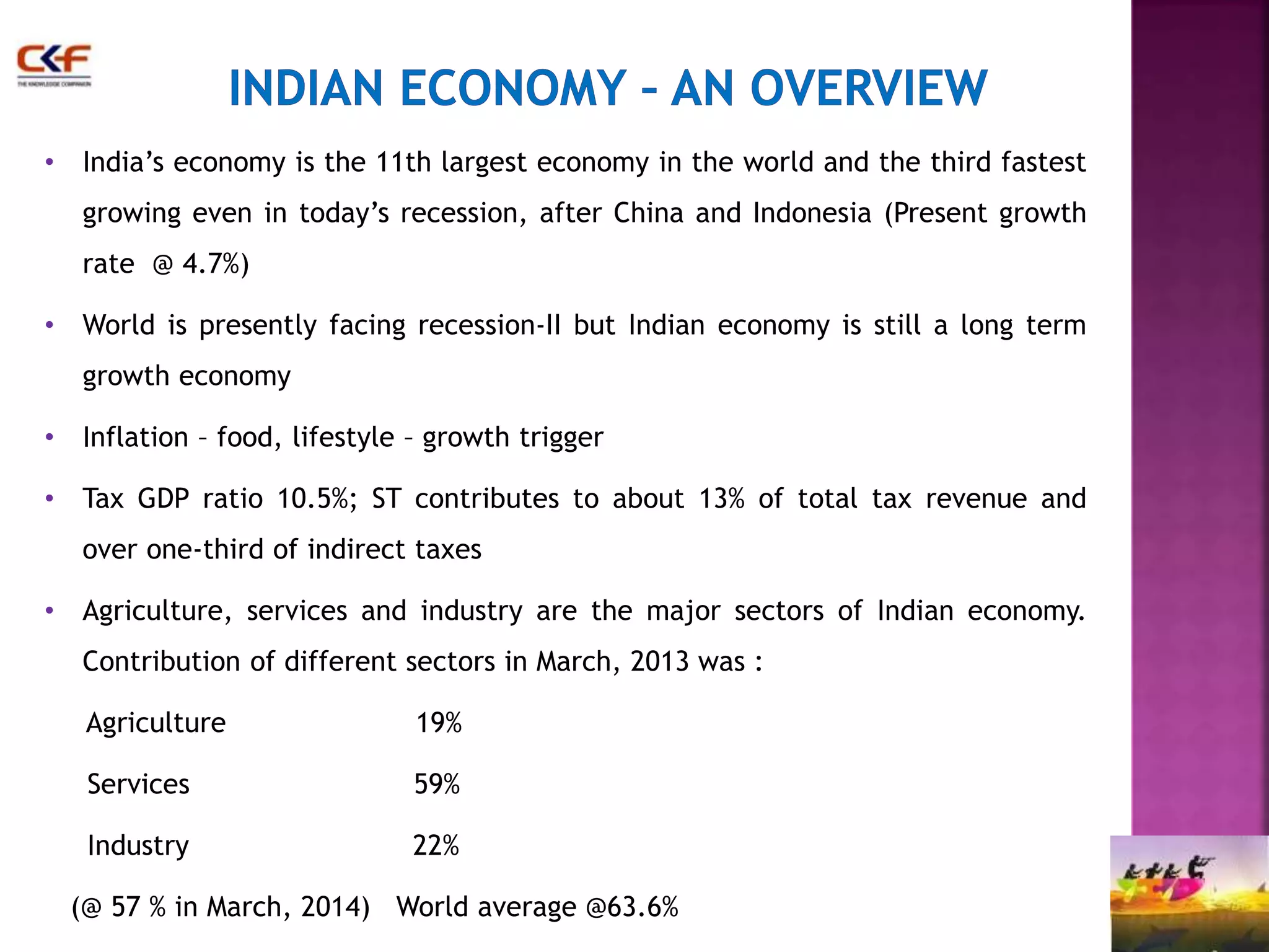 • India’s economy is the 11th largest economy in the world and the third fastest 
growing even in today’s recession, after China and Indonesia (Present growth 
rate @ 4.7%) 
• World is presently facing recession-II but Indian economy is still a long term 
growth economy 
• Inflation – food, lifestyle – growth trigger 
• Tax GDP ratio 10.5%; ST contributes to about 13% of total tax revenue and 
over one-third of indirect taxes 
• Agriculture, services and industry are the major sectors of Indian economy. 
Contribution of different sectors in March, 2013 was : 
Agriculture 19% 
Services 59% 
Industry 22% 
(@ 57 % in March, 2014) World average @63.6% 
 