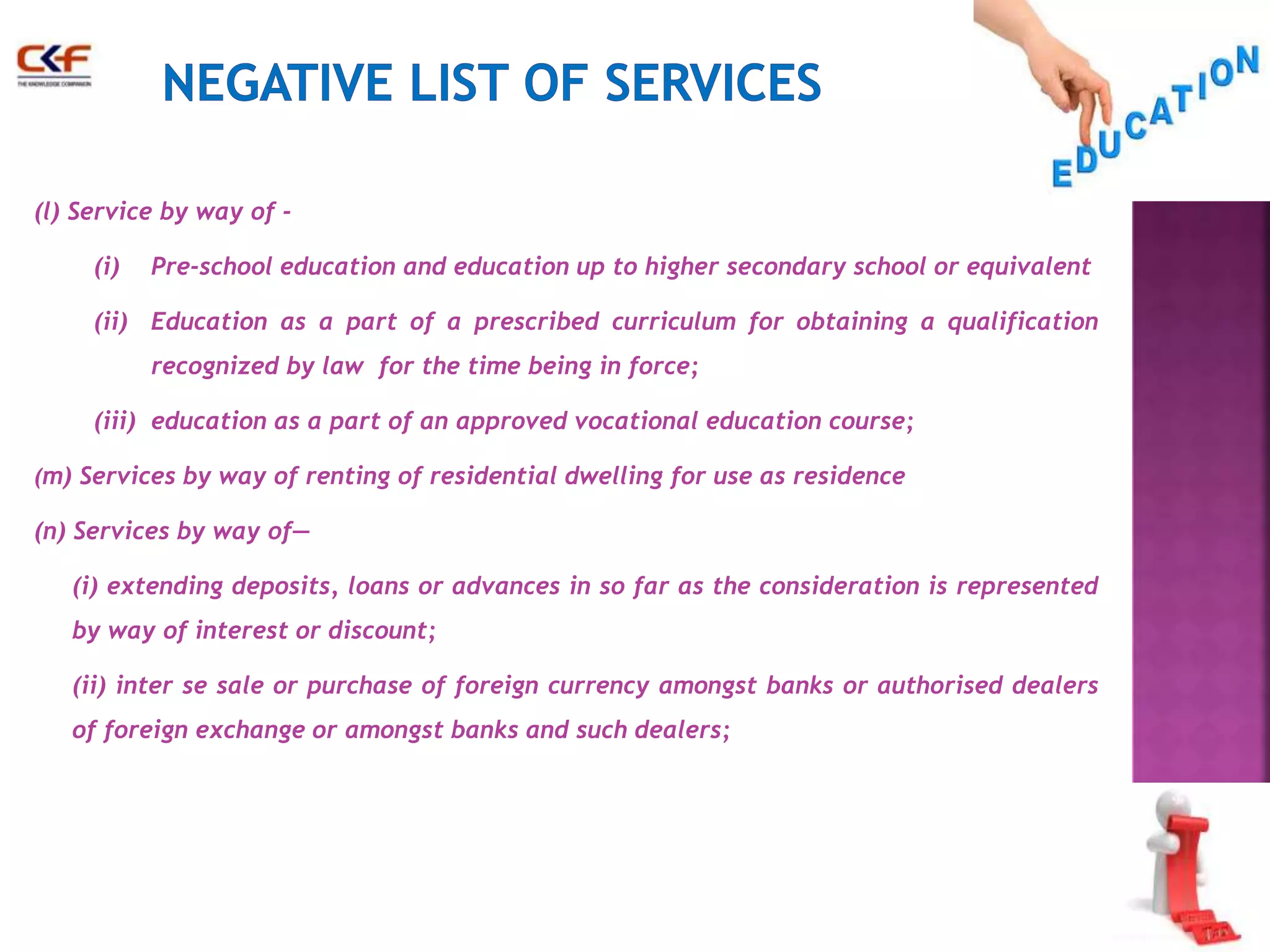 (l) Service by way of - 
(i) Pre-school education and education up to higher secondary school or equivalent 
(ii) Education as a part of a prescribed curriculum for obtaining a qualification 
recognized by law for the time being in force; 
(iii) education as a part of an approved vocational education course; 
(m) Services by way of renting of residential dwelling for use as residence 
(n) Services by way of— 
(i) extending deposits, loans or advances in so far as the consideration is represented 
by way of interest or discount; 
(ii) inter se sale or purchase of foreign currency amongst banks or authorised dealers 
of foreign exchange or amongst banks and such dealers; 
 