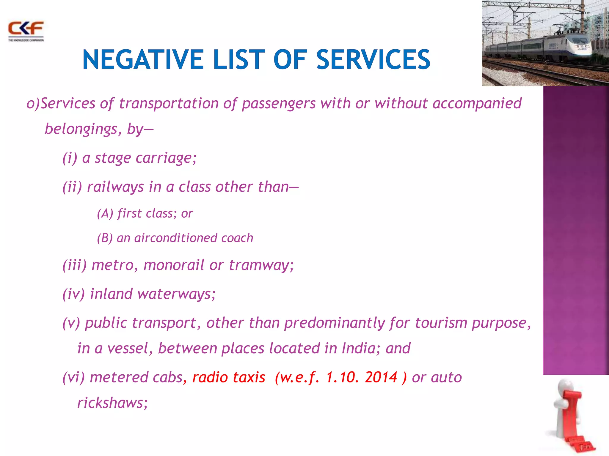o)Services of transportation of passengers with or without accompanied 
belongings, by— 
(i) a stage carriage; 
(ii) railways in a class other than— 
(A) first class; or 
(B) an airconditioned coach 
(iii) metro, monorail or tramway; 
(iv) inland waterways; 
(v) public transport, other than predominantly for tourism purpose, 
in a vessel, between places located in India; and 
(vi) metered cabs, radio taxis (w.e.f. 1.10. 2014 ) or auto 
rickshaws; 
 