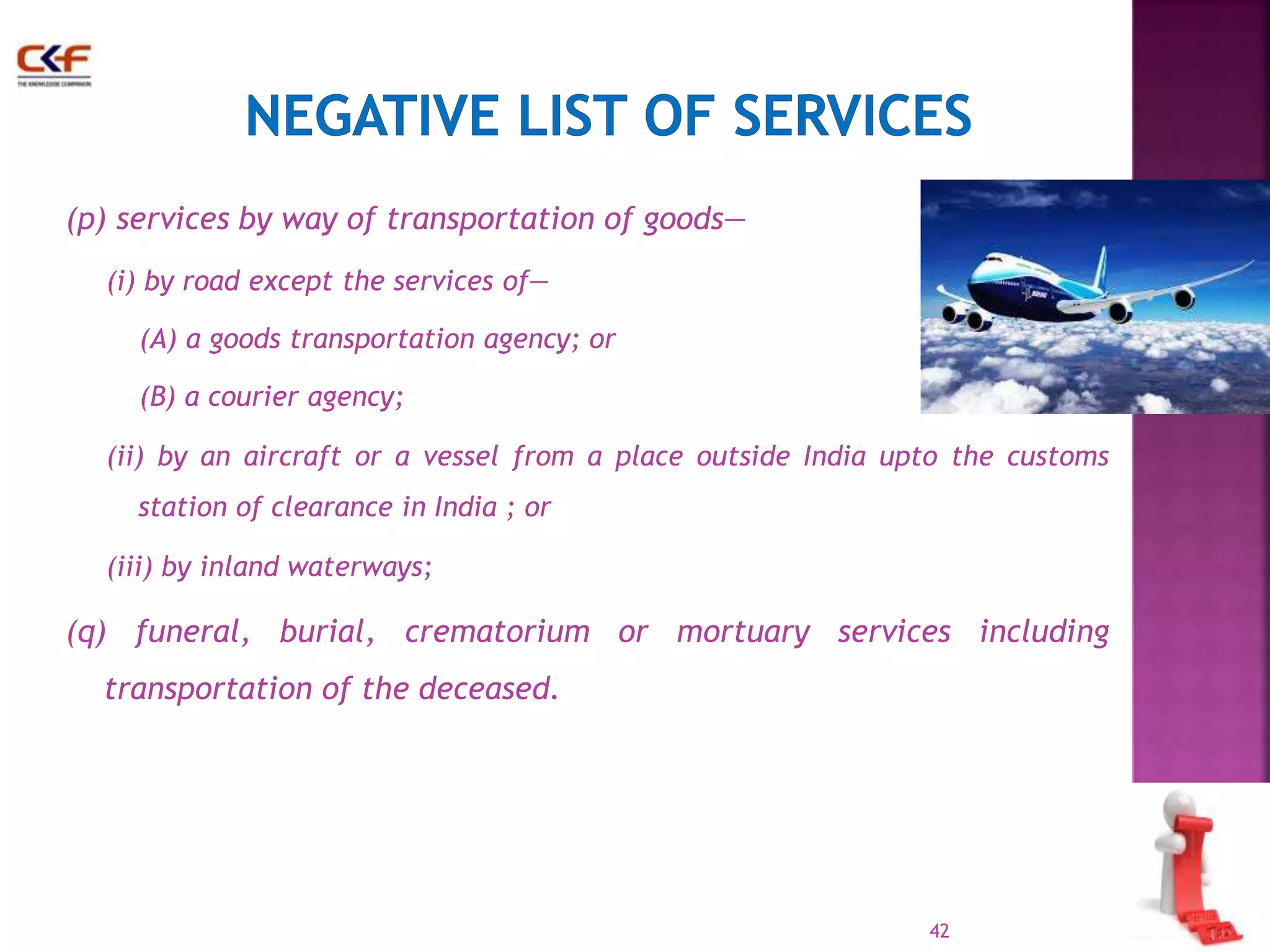 (p) services by way of transportation of goods— 
(i) by road except the services of— 
(A) a goods transportation agency; or 
(B) a courier agency; 
(ii) by an aircraft or a vessel from a place outside India upto the customs 
station of clearance in India ; or 
(iii) by inland waterways; 
(q) funeral, burial, crematorium or mortuary services including 
transportation of the deceased. 
42 
 