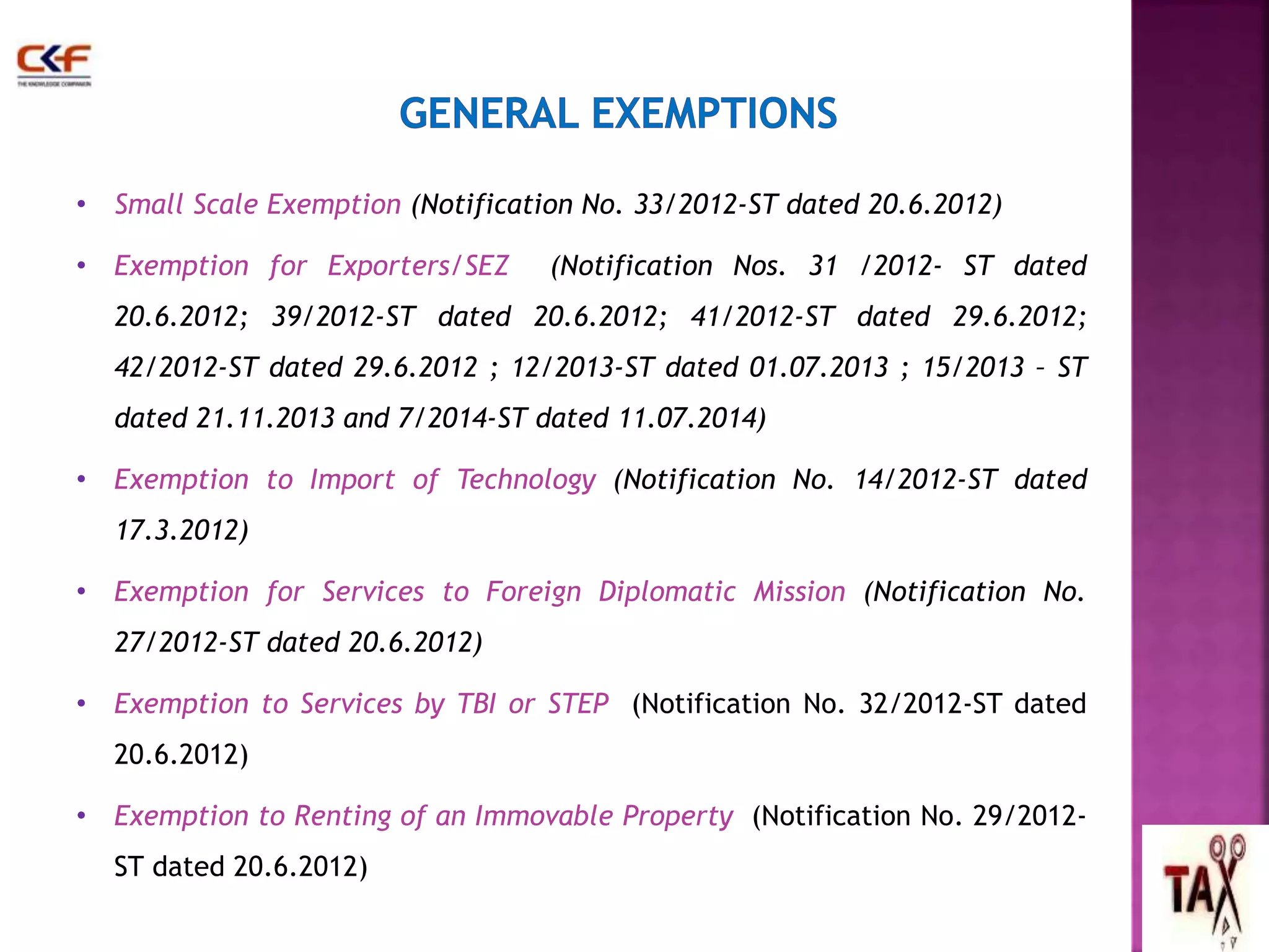 • Small Scale Exemption (Notification No. 33/2012-ST dated 20.6.2012) 
• Exemption for Exporters/SEZ (Notification Nos. 31 /2012- ST dated 
20.6.2012; 39/2012-ST dated 20.6.2012; 41/2012-ST dated 29.6.2012; 
42/2012-ST dated 29.6.2012 ; 12/2013-ST dated 01.07.2013 ; 15/2013 – ST 
dated 21.11.2013 and 7/2014-ST dated 11.07.2014) 
• Exemption to Import of Technology (Notification No. 14/2012-ST dated 
17.3.2012) 
• Exemption for Services to Foreign Diplomatic Mission (Notification No. 
27/2012-ST dated 20.6.2012) 
• Exemption to Services by TBI or STEP (Notification No. 32/2012-ST dated 
20.6.2012) 
• Exemption to Renting of an Immovable Property (Notification No. 29/2012- 
ST dated 20.6.2012) 
44 
 
