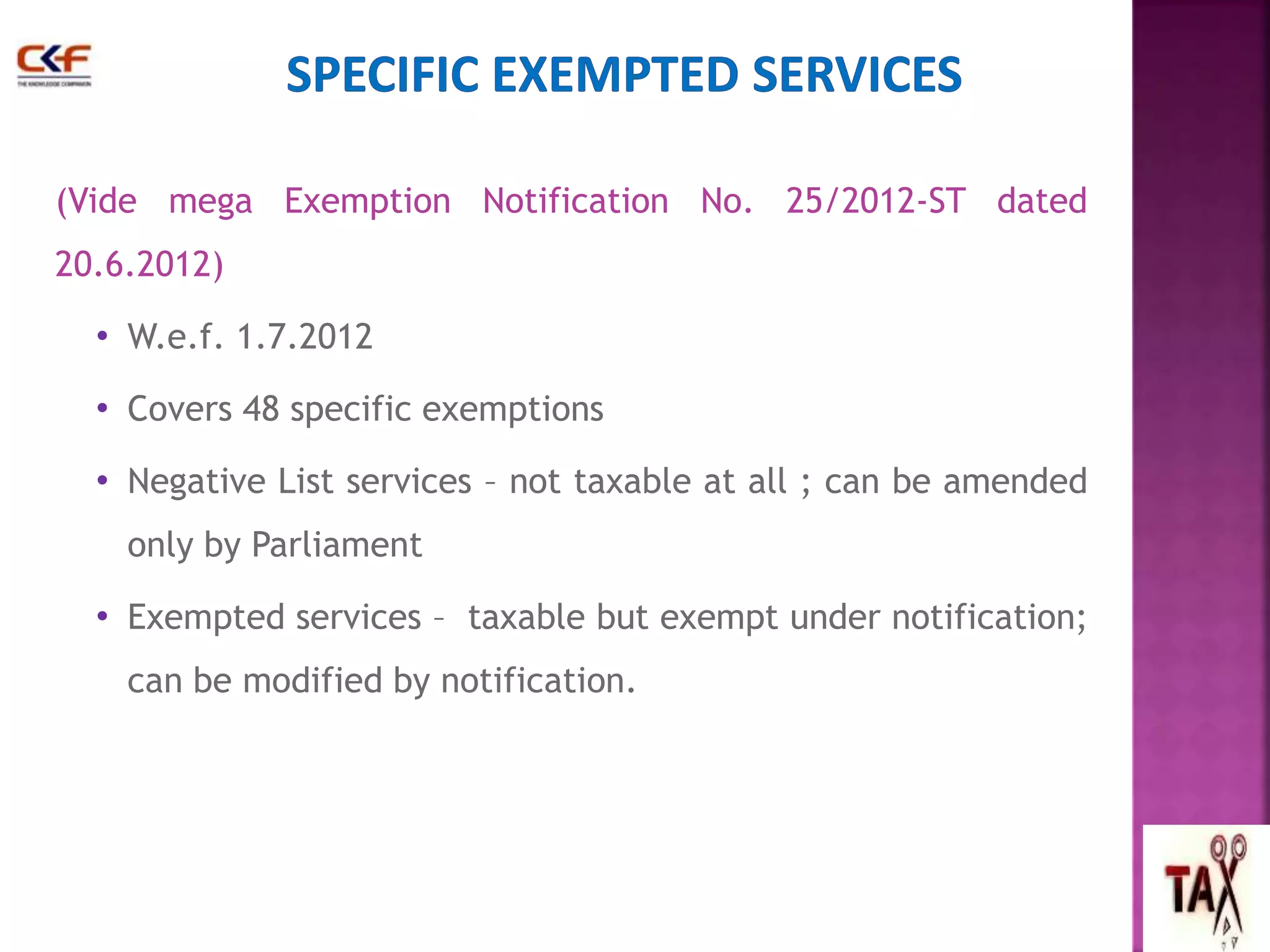 (Vide mega Exemption Notification No. 25/2012-ST dated 
20.6.2012) 
• W.e.f. 1.7.2012 
• Covers 48 specific exemptions 
• Negative List services – not taxable at all ; can be amended 
only by Parliament 
• Exempted services – taxable but exempt under notification; 
can be modified by notification. 
45 
 