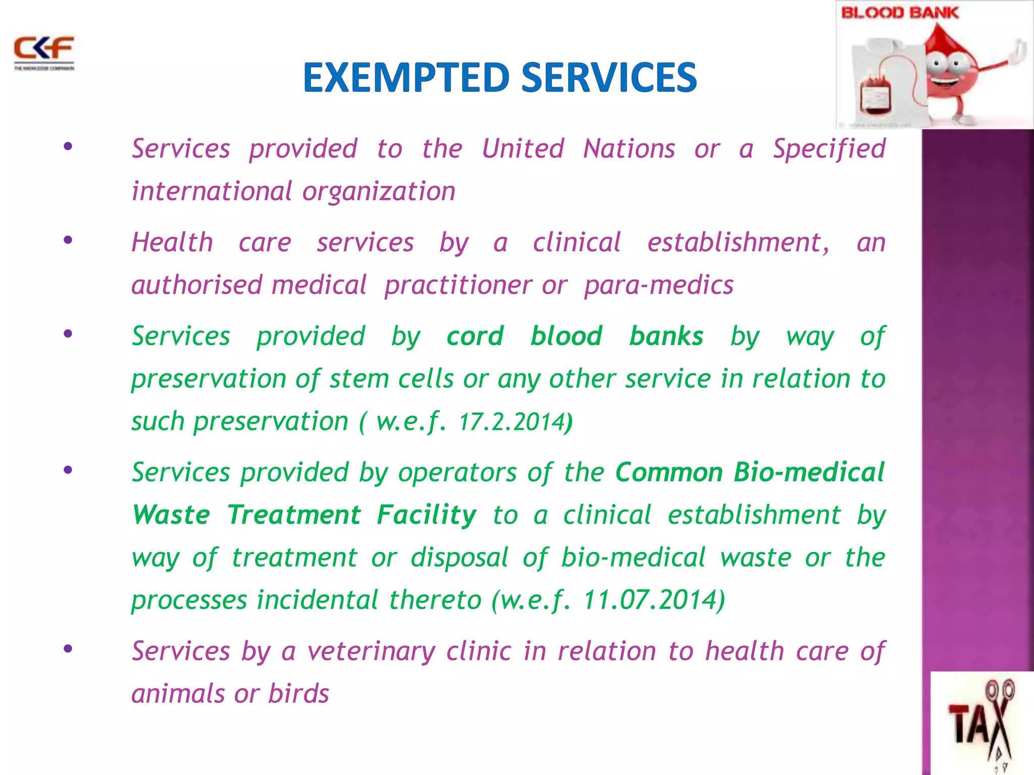 • Services provided to the United Nations or a Specified 
international organization 
• Health care services by a clinical establishment, an 
authorised medical practitioner or para-medics 
• Services provided by cord blood banks by way of 
preservation of stem cells or any other service in relation to 
such preservation ( w.e.f. 17.2.2014) 
• Services provided by operators of the Common Bio-medical 
Waste Treatment Facility to a clinical establishment by 
way of treatment or disposal of bio-medical waste or the 
processes incidental thereto (w.e.f. 11.07.2014) 
• Services by a veterinary clinic in relation to health care of 
animals or birds 
46 
 