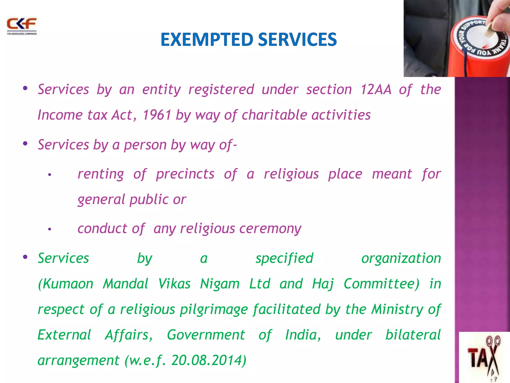 • Services by an entity registered under section 12AA of the 
Income tax Act, 1961 by way of charitable activities 
• Services by a person by way of- 
• renting of precincts of a religious place meant for 
general public or 
• conduct of any religious ceremony 
• Services by a specified organization 
(Kumaon Mandal Vikas Nigam Ltd and Haj Committee) in 
respect of a religious pilgrimage facilitated by the Ministry of 
External Affairs, Government of India, under bilateral 
arrangement (w.e.f. 20.08.2014) 
47 
 