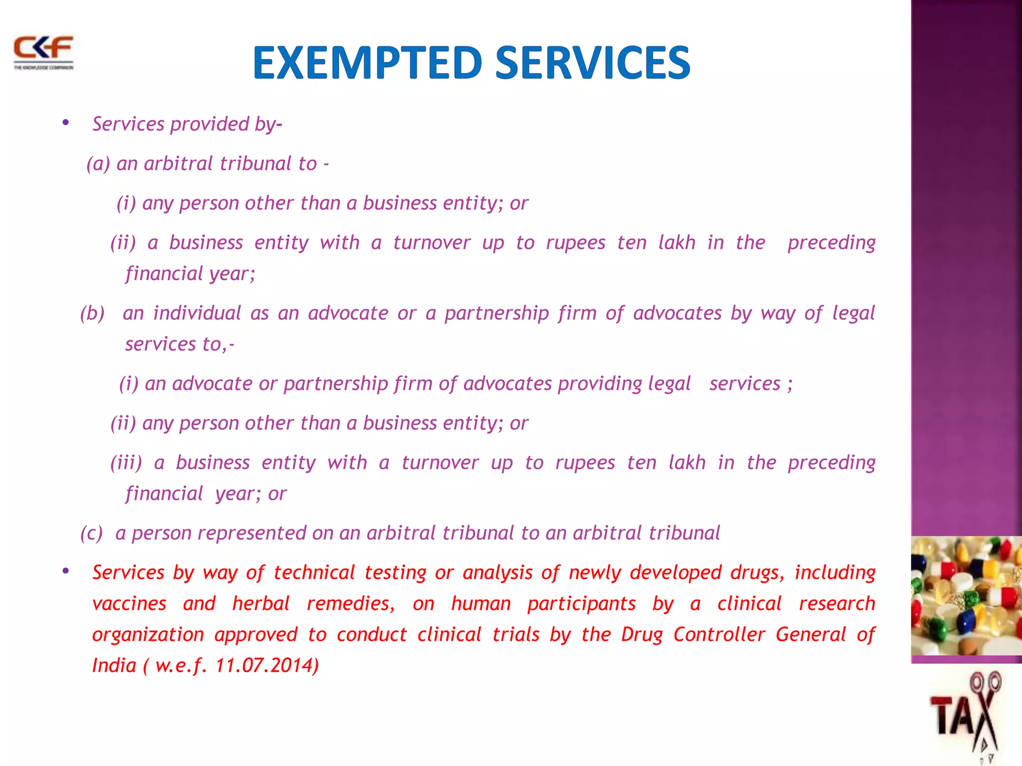 • Services provided by- 
(a) an arbitral tribunal to - 
(i) any person other than a business entity; or 
(ii) a business entity with a turnover up to rupees ten lakh in the preceding 
financial year; 
(b) an individual as an advocate or a partnership firm of advocates by way of legal 
services to,- 
(i) an advocate or partnership firm of advocates providing legal services ; 
(ii) any person other than a business entity; or 
(iii) a business entity with a turnover up to rupees ten lakh in the preceding 
financial year; or 
(c) a person represented on an arbitral tribunal to an arbitral tribunal 
• Services by way of technical testing or analysis of newly developed drugs, including 
vaccines and herbal remedies, on human participants by a clinical research 
organization approved to conduct clinical trials by the Drug Controller General of 
India ( w.e.f. 11.07.2014) 
48 
 
