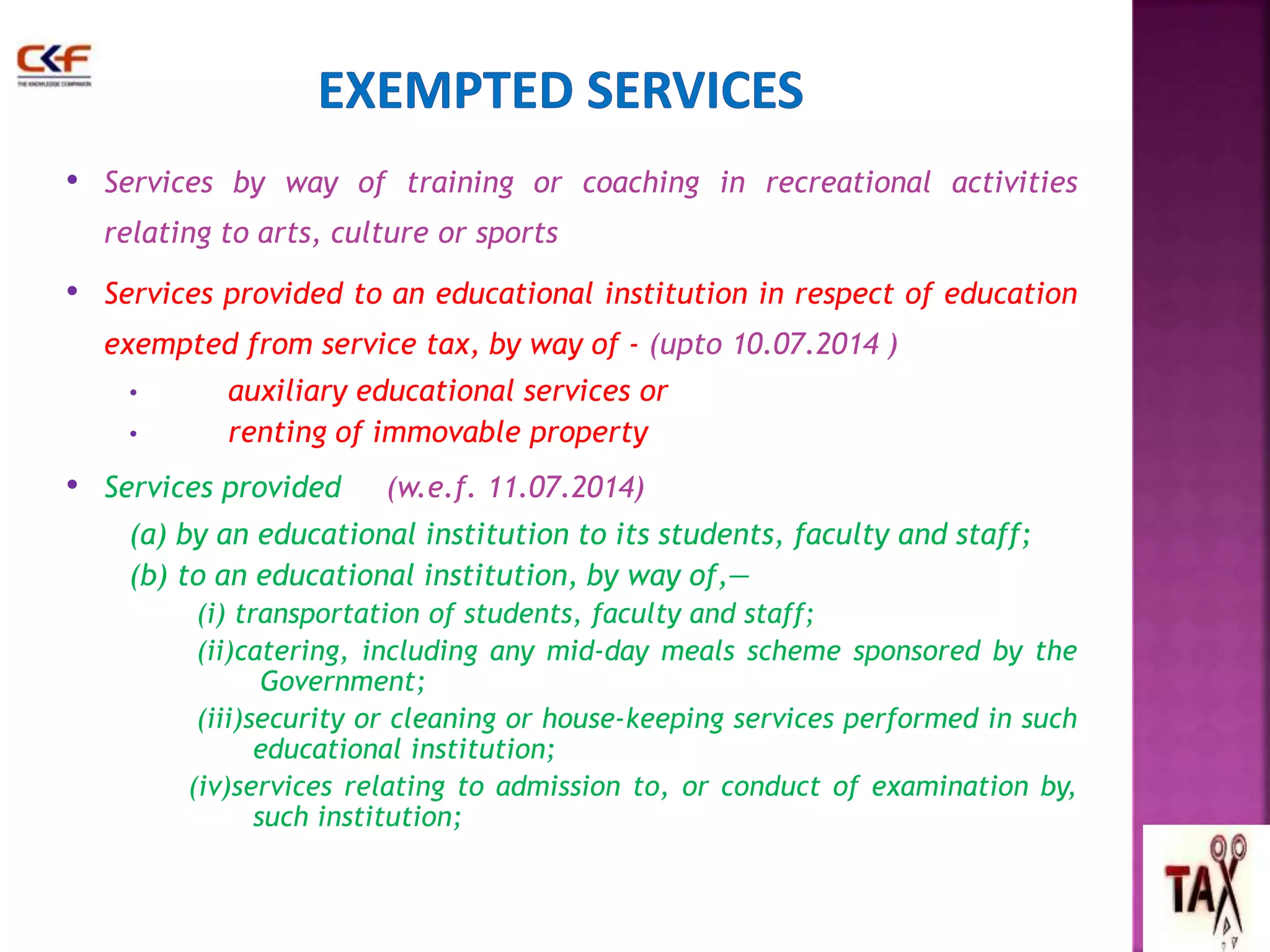 • Services by way of training or coaching in recreational activities 
relating to arts, culture or sports 
• Services provided to an educational institution in respect of education 
exempted from service tax, by way of - (upto 10.07.2014 ) 
• auxiliary educational services or 
• renting of immovable property 
• Services provided (w.e.f. 11.07.2014) 
(a) by an educational institution to its students, faculty and staff; 
(b) to an educational institution, by way of,— 
(i) transportation of students, faculty and staff; 
(ii)catering, including any mid-day meals scheme sponsored by the 
Government; 
(iii)security or cleaning or house-keeping services performed in such 
educational institution; 
(iv)services relating to admission to, or conduct of examination by, 
such institution; 
49 
 