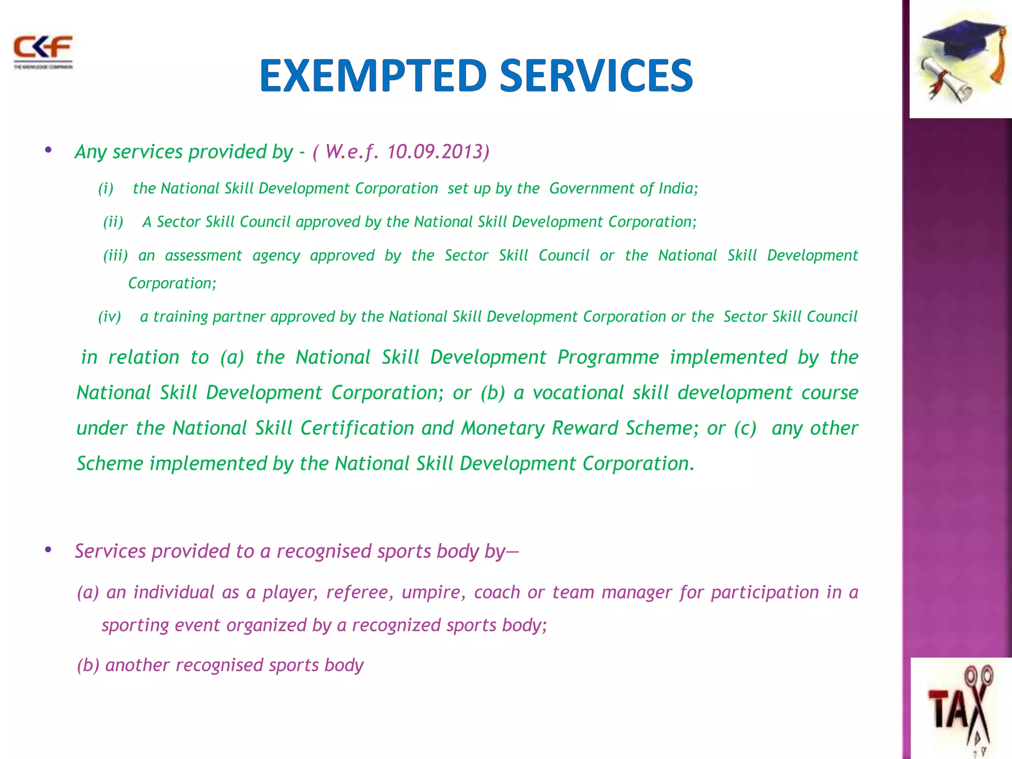 • Any services provided by - ( W.e.f. 10.09.2013) 
(i) the National Skill Development Corporation set up by the Government of India; 
(ii) A Sector Skill Council approved by the National Skill Development Corporation; 
(iii) an assessment agency approved by the Sector Skill Council or the National Skill Development 
Corporation; 
(iv) a training partner approved by the National Skill Development Corporation or the Sector Skill Council 
in relation to (a) the National Skill Development Programme implemented by the 
National Skill Development Corporation; or (b) a vocational skill development course 
under the National Skill Certification and Monetary Reward Scheme; or (c) any other 
Scheme implemented by the National Skill Development Corporation. 
• Services provided to a recognised sports body by— 
(a) an individual as a player, referee, umpire, coach or team manager for participation in a 
sporting event organized by a recognized sports body; 
(b) another recognised sports body 
 