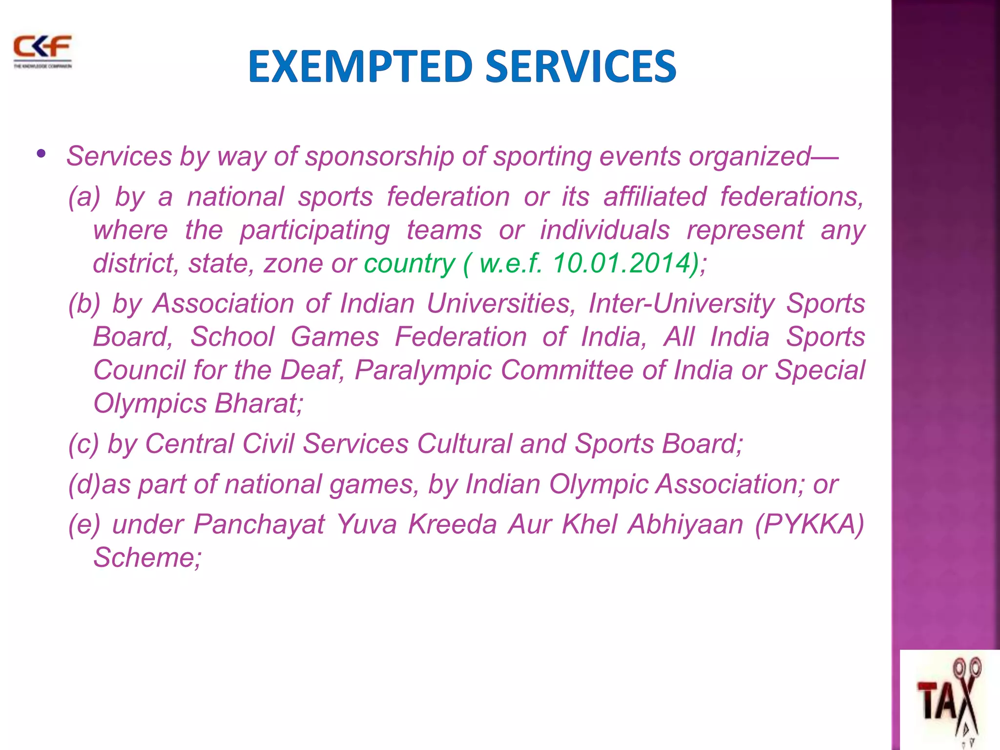 • Services by way of sponsorship of sporting events organized— 
(a) by a national sports federation or its affiliated federations, 
where the participating teams or individuals represent any 
district, state, zone or country ( w.e.f. 10.01.2014); 
(b) by Association of Indian Universities, Inter-University Sports 
Board, School Games Federation of India, All India Sports 
Council for the Deaf, Paralympic Committee of India or Special 
Olympics Bharat; 
(c) by Central Civil Services Cultural and Sports Board; 
(d)as part of national games, by Indian Olympic Association; or 
(e) under Panchayat Yuva Kreeda Aur Khel Abhiyaan (PYKKA) 
Scheme; 
 