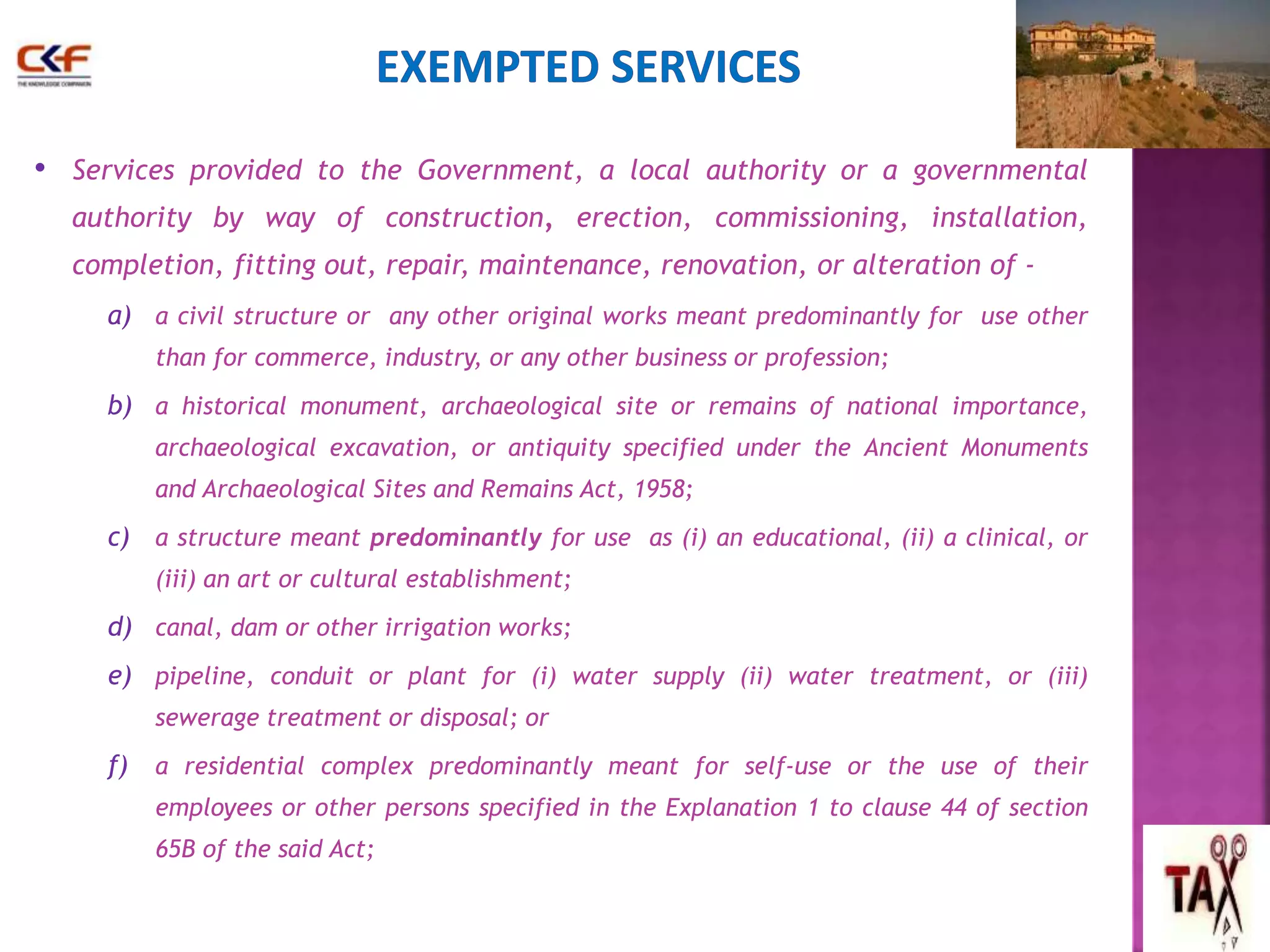 • Services provided to the Government, a local authority or a governmental 
authority by way of construction, erection, commissioning, installation, 
completion, fitting out, repair, maintenance, renovation, or alteration of - 
a) a civil structure or any other original works meant predominantly for use other 
than for commerce, industry, or any other business or profession; 
b) a historical monument, archaeological site or remains of national importance, 
archaeological excavation, or antiquity specified under the Ancient Monuments 
and Archaeological Sites and Remains Act, 1958; 
c) a structure meant predominantly for use as (i) an educational, (ii) a clinical, or 
(iii) an art or cultural establishment; 
d) canal, dam or other irrigation works; 
e) pipeline, conduit or plant for (i) water supply (ii) water treatment, or (iii) 
sewerage treatment or disposal; or 
f) a residential complex predominantly meant for self-use or the use of their 
employees or other persons specified in the Explanation 1 to clause 44 of section 
65B of the said Act; 
52 
 