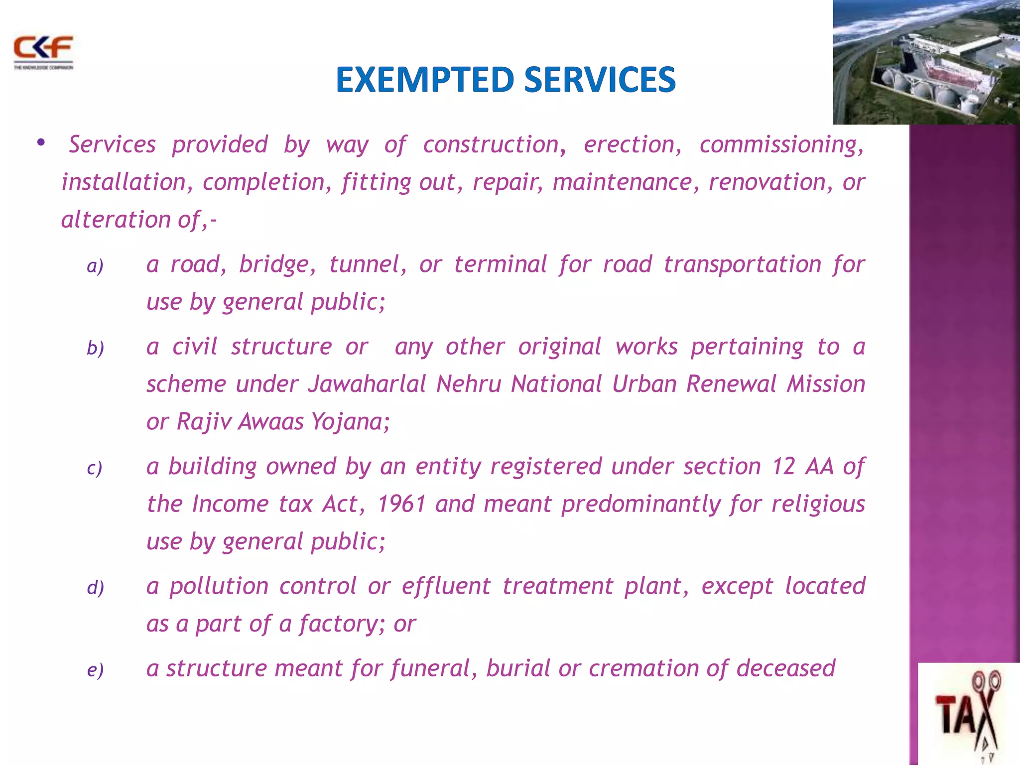 • Services provided by way of construction, erection, commissioning, 
installation, completion, fitting out, repair, maintenance, renovation, or 
alteration of,- 
a) a road, bridge, tunnel, or terminal for road transportation for 
use by general public; 
b) a civil structure or any other original works pertaining to a 
scheme under Jawaharlal Nehru National Urban Renewal Mission 
or Rajiv Awaas Yojana; 
c) a building owned by an entity registered under section 12 AA of 
the Income tax Act, 1961 and meant predominantly for religious 
use by general public; 
d) a pollution control or effluent treatment plant, except located 
as a part of a factory; or 
e) a structure meant for funeral, burial or cremation of deceased 
53 
 