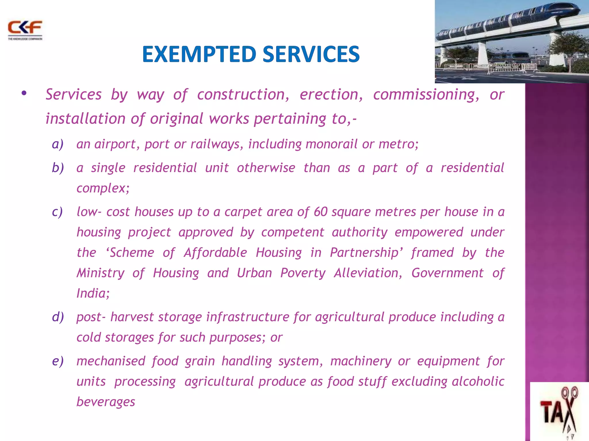 • Services by way of construction, erection, commissioning, or 
installation of original works pertaining to,- 
a) an airport, port or railways, including monorail or metro; 
b) a single residential unit otherwise than as a part of a residential 
complex; 
c) low- cost houses up to a carpet area of 60 square metres per house in a 
housing project approved by competent authority empowered under 
the ‘Scheme of Affordable Housing in Partnership’ framed by the 
Ministry of Housing and Urban Poverty Alleviation, Government of 
India; 
d) post- harvest storage infrastructure for agricultural produce including a 
cold storages for such purposes; or 
e) mechanised food grain handling system, machinery or equipment for 
units processing agricultural produce as food stuff excluding alcoholic 
beverages 
54 
 