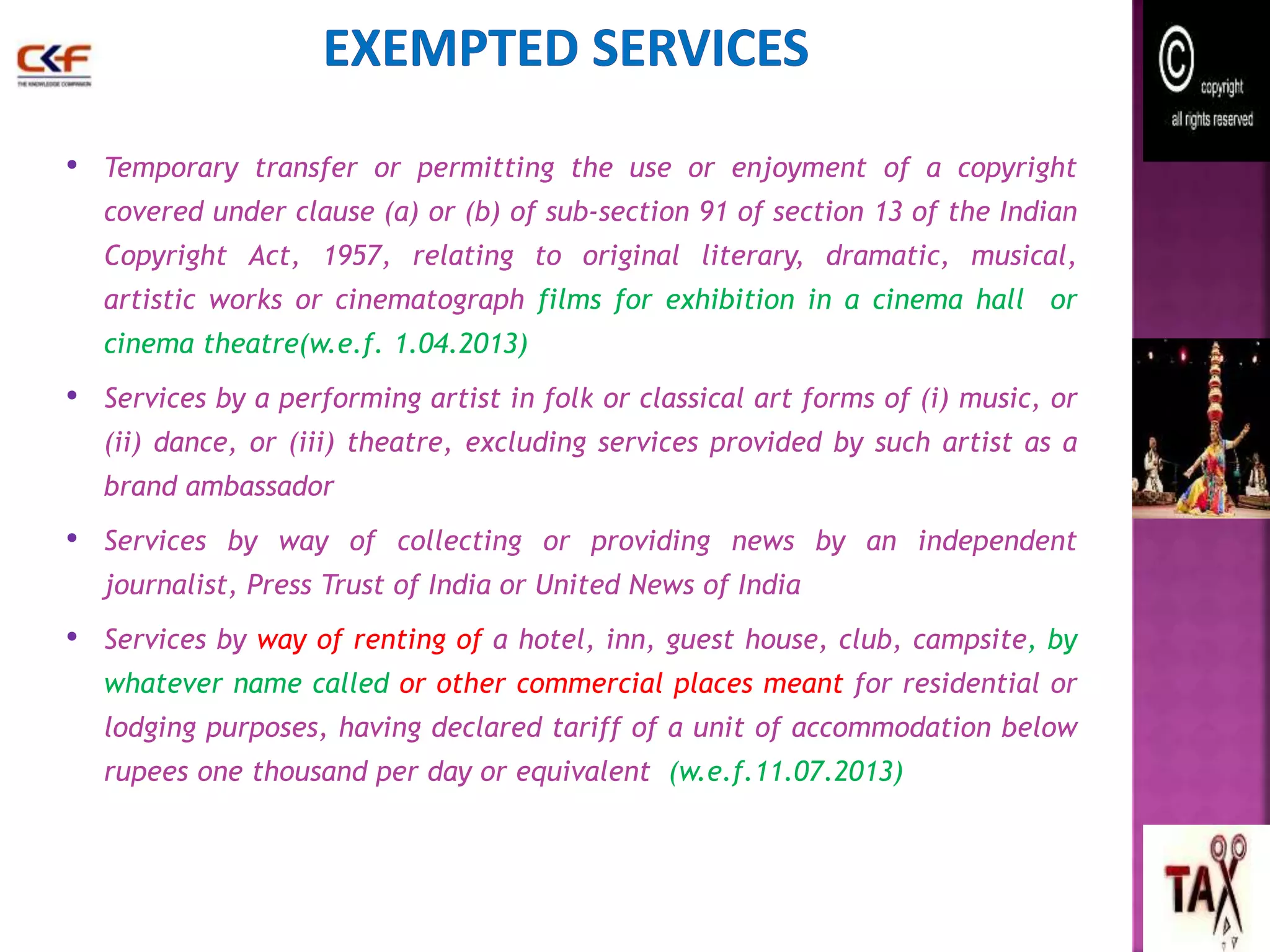 • Temporary transfer or permitting the use or enjoyment of a copyright 
covered under clause (a) or (b) of sub-section 91 of section 13 of the Indian 
Copyright Act, 1957, relating to original literary, dramatic, musical, 
artistic works or cinematograph films for exhibition in a cinema hall or 
cinema theatre(w.e.f. 1.04.2013) 
• Services by a performing artist in folk or classical art forms of (i) music, or 
(ii) dance, or (iii) theatre, excluding services provided by such artist as a 
brand ambassador 
• Services by way of collecting or providing news by an independent 
journalist, Press Trust of India or United News of India 
• Services by way of renting of a hotel, inn, guest house, club, campsite, by 
whatever name called or other commercial places meant for residential or 
lodging purposes, having declared tariff of a unit of accommodation below 
rupees one thousand per day or equivalent (w.e.f.11.07.2013) 
55 
 
