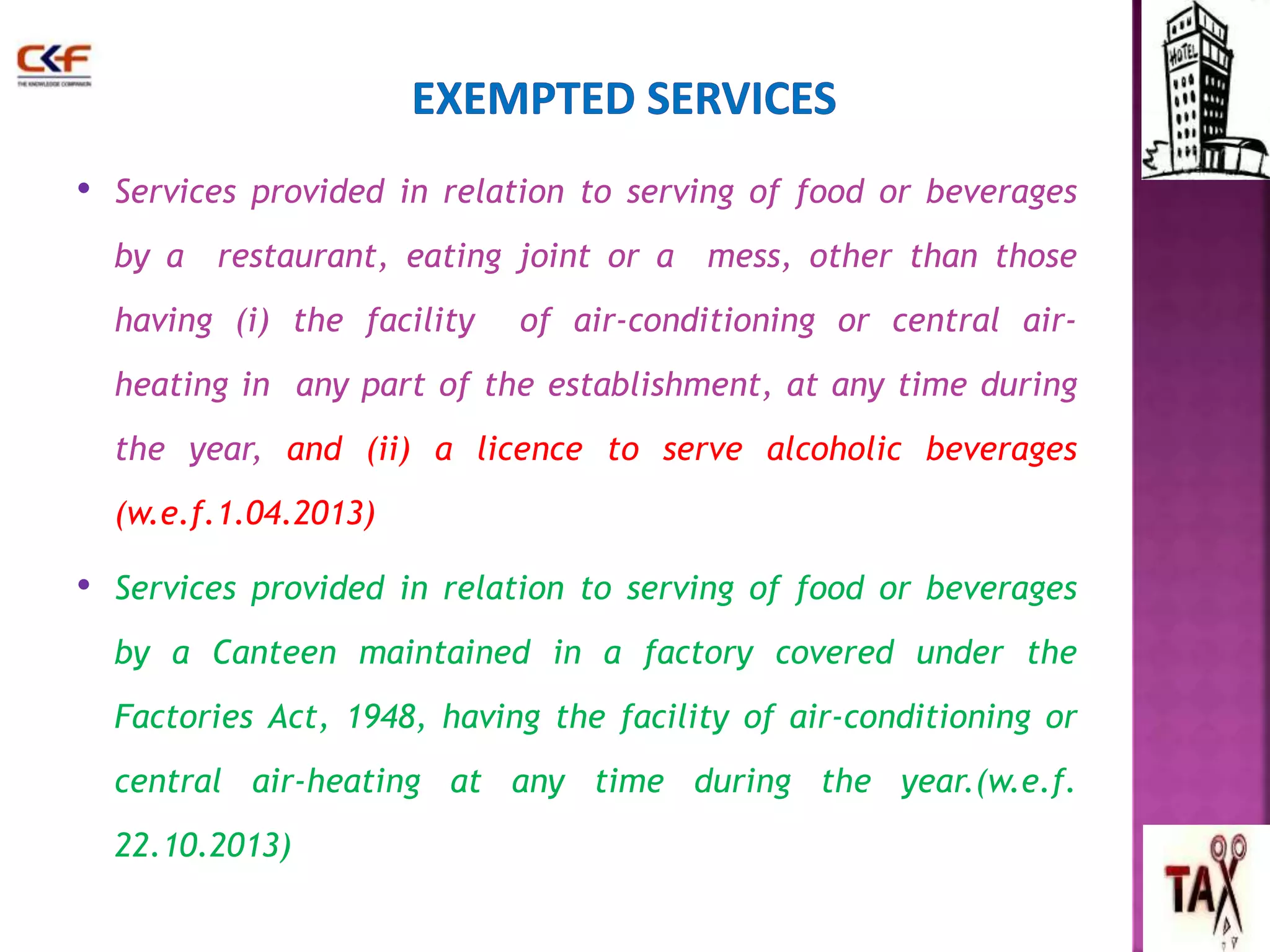 • Services provided in relation to serving of food or beverages 
by a restaurant, eating joint or a mess, other than those 
having (i) the facility of air-conditioning or central air-heating 
in any part of the establishment, at any time during 
the year, and (ii) a licence to serve alcoholic beverages 
(w.e.f.1.04.2013) 
• Services provided in relation to serving of food or beverages 
by a Canteen maintained in a factory covered under the 
Factories Act, 1948, having the facility of air-conditioning or 
central air-heating at any time during the year.(w.e.f. 
22.10.2013) 
56 
 