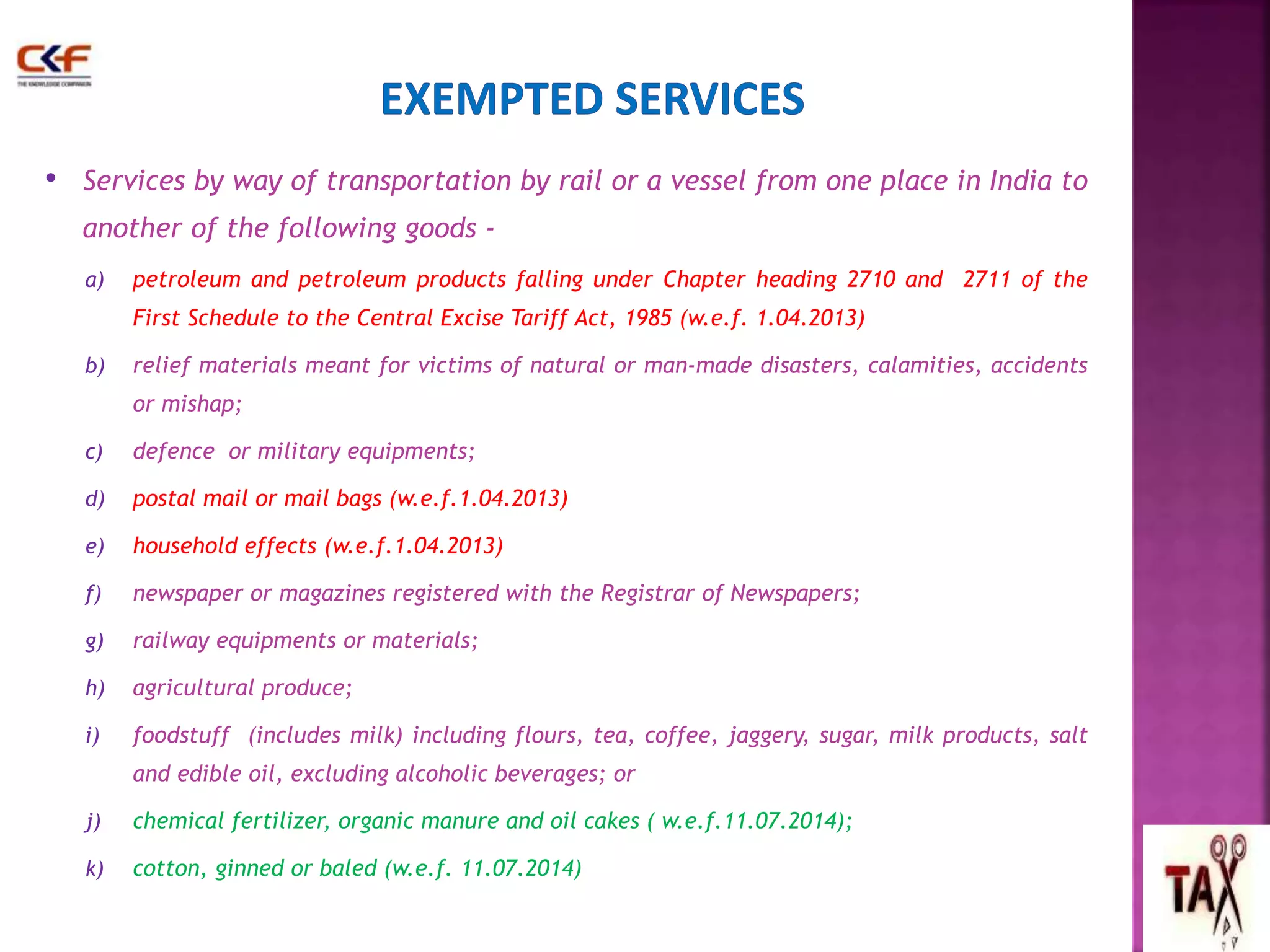 • Services by way of transportation by rail or a vessel from one place in India to 
another of the following goods - 
a) petroleum and petroleum products falling under Chapter heading 2710 and 2711 of the 
First Schedule to the Central Excise Tariff Act, 1985 (w.e.f. 1.04.2013) 
b) relief materials meant for victims of natural or man-made disasters, calamities, accidents 
or mishap; 
c) defence or military equipments; 
d) postal mail or mail bags (w.e.f.1.04.2013) 
e) household effects (w.e.f.1.04.2013) 
f) newspaper or magazines registered with the Registrar of Newspapers; 
g) railway equipments or materials; 
h) agricultural produce; 
i) foodstuff (includes milk) including flours, tea, coffee, jaggery, sugar, milk products, salt 
and edible oil, excluding alcoholic beverages; or 
j) chemical fertilizer, organic manure and oil cakes ( w.e.f.11.07.2014); 
k) cotton, ginned or baled (w.e.f. 11.07.2014) 
57 
 