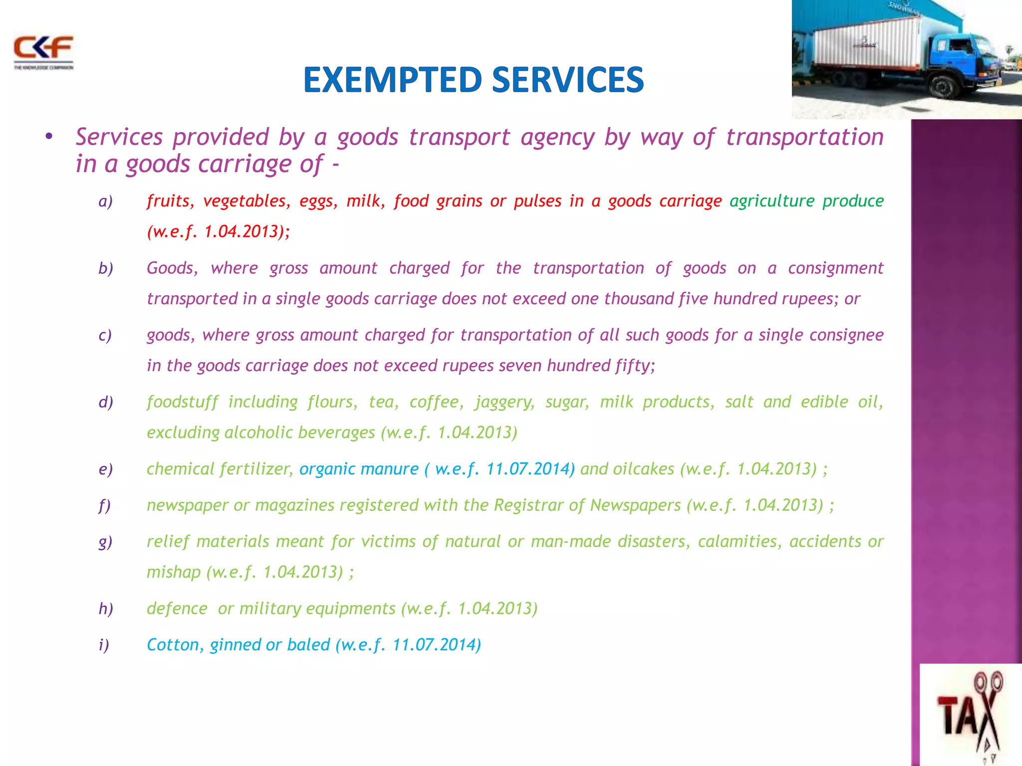 • Services provided by a goods transport agency by way of transportation 
in a goods carriage of - 
a) fruits, vegetables, eggs, milk, food grains or pulses in a goods carriage agriculture produce 
(w.e.f. 1.04.2013); 
b) Goods, where gross amount charged for the transportation of goods on a consignment 
transported in a single goods carriage does not exceed one thousand five hundred rupees; or 
c) goods, where gross amount charged for transportation of all such goods for a single consignee 
in the goods carriage does not exceed rupees seven hundred fifty; 
d) foodstuff including flours, tea, coffee, jaggery, sugar, milk products, salt and edible oil, 
excluding alcoholic beverages (w.e.f. 1.04.2013) 
e) chemical fertilizer, organic manure ( w.e.f. 11.07.2014) and oilcakes (w.e.f. 1.04.2013) ; 
f) newspaper or magazines registered with the Registrar of Newspapers (w.e.f. 1.04.2013) ; 
g) relief materials meant for victims of natural or man-made disasters, calamities, accidents or 
mishap (w.e.f. 1.04.2013) ; 
h) defence or military equipments (w.e.f. 1.04.2013) 
i) Cotton, ginned or baled (w.e.f. 11.07.2014) 
58 
 
