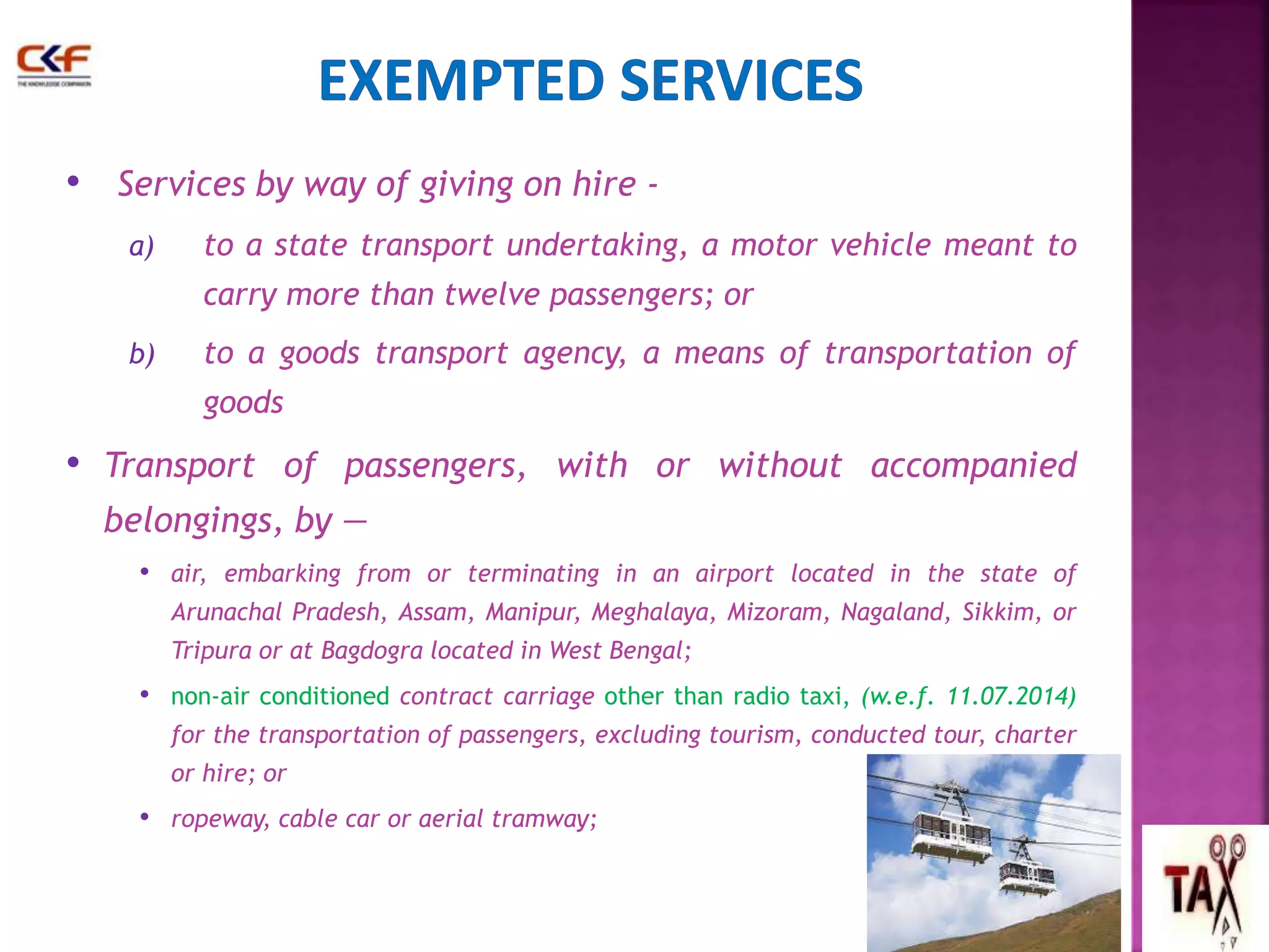 • Services by way of giving on hire - 
a) to a state transport undertaking, a motor vehicle meant to 
carry more than twelve passengers; or 
b) to a goods transport agency, a means of transportation of 
goods 
• Transport of passengers, with or without accompanied 
belongings, by — 
• air, embarking from or terminating in an airport located in the state of 
Arunachal Pradesh, Assam, Manipur, Meghalaya, Mizoram, Nagaland, Sikkim, or 
Tripura or at Bagdogra located in West Bengal; 
• non-air conditioned contract carriage other than radio taxi, (w.e.f. 11.07.2014) 
for the transportation of passengers, excluding tourism, conducted tour, charter 
or hire; or 
• ropeway, cable car or aerial tramway; 
59 
 