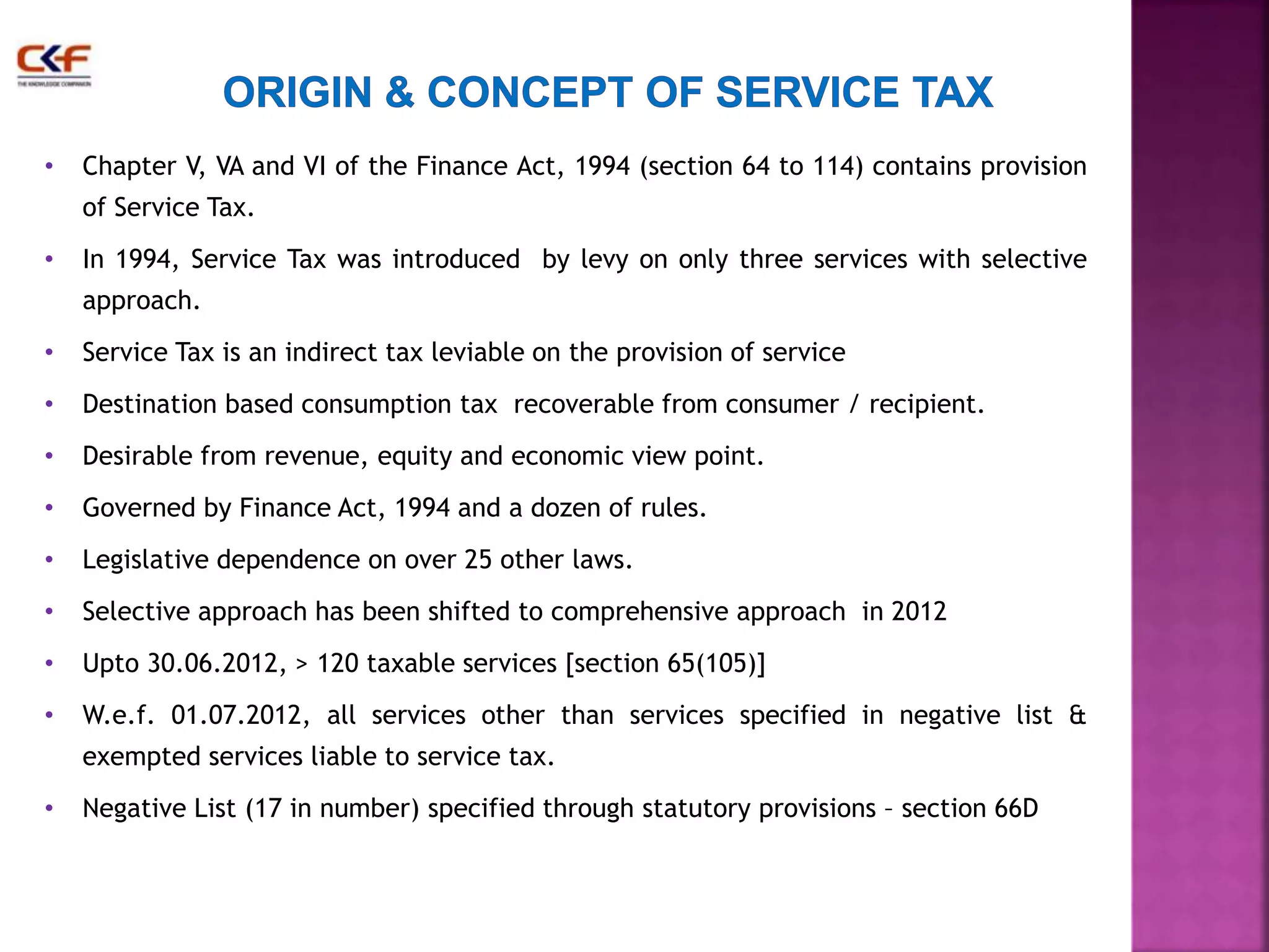 • Chapter V, VA and VI of the Finance Act, 1994 (section 64 to 114) contains provision 
of Service Tax. 
• In 1994, Service Tax was introduced by levy on only three services with selective 
approach. 
• Service Tax is an indirect tax leviable on the provision of service 
• Destination based consumption tax recoverable from consumer / recipient. 
• Desirable from revenue, equity and economic view point. 
• Governed by Finance Act, 1994 and a dozen of rules. 
• Legislative dependence on over 25 other laws. 
• Selective approach has been shifted to comprehensive approach in 2012 
• Upto 30.06.2012, > 120 taxable services [section 65(105)] 
• W.e.f. 01.07.2012, all services other than services specified in negative list & 
exempted services liable to service tax. 
• Negative List (17 in number) specified through statutory provisions – section 66D 
 