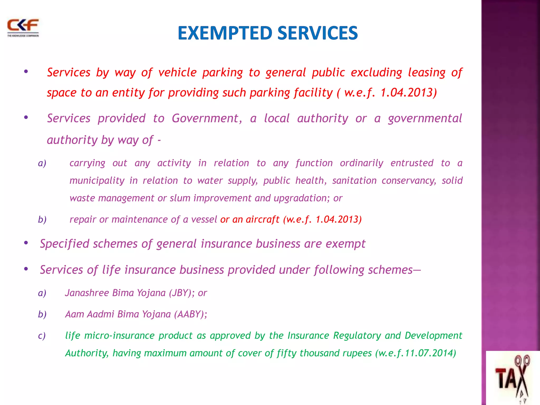 • Services by way of vehicle parking to general public excluding leasing of 
space to an entity for providing such parking facility ( w.e.f. 1.04.2013) 
• Services provided to Government, a local authority or a governmental 
authority by way of - 
a) carrying out any activity in relation to any function ordinarily entrusted to a 
municipality in relation to water supply, public health, sanitation conservancy, solid 
waste management or slum improvement and upgradation; or 
b) repair or maintenance of a vessel or an aircraft (w.e.f. 1.04.2013) 
• Specified schemes of general insurance business are exempt 
• Services of life insurance business provided under following schemes— 
a) Janashree Bima Yojana (JBY); or 
b) Aam Aadmi Bima Yojana (AABY); 
c) life micro-insurance product as approved by the Insurance Regulatory and Development 
Authority, having maximum amount of cover of fifty thousand rupees (w.e.f.11.07.2014) 
60 
 
