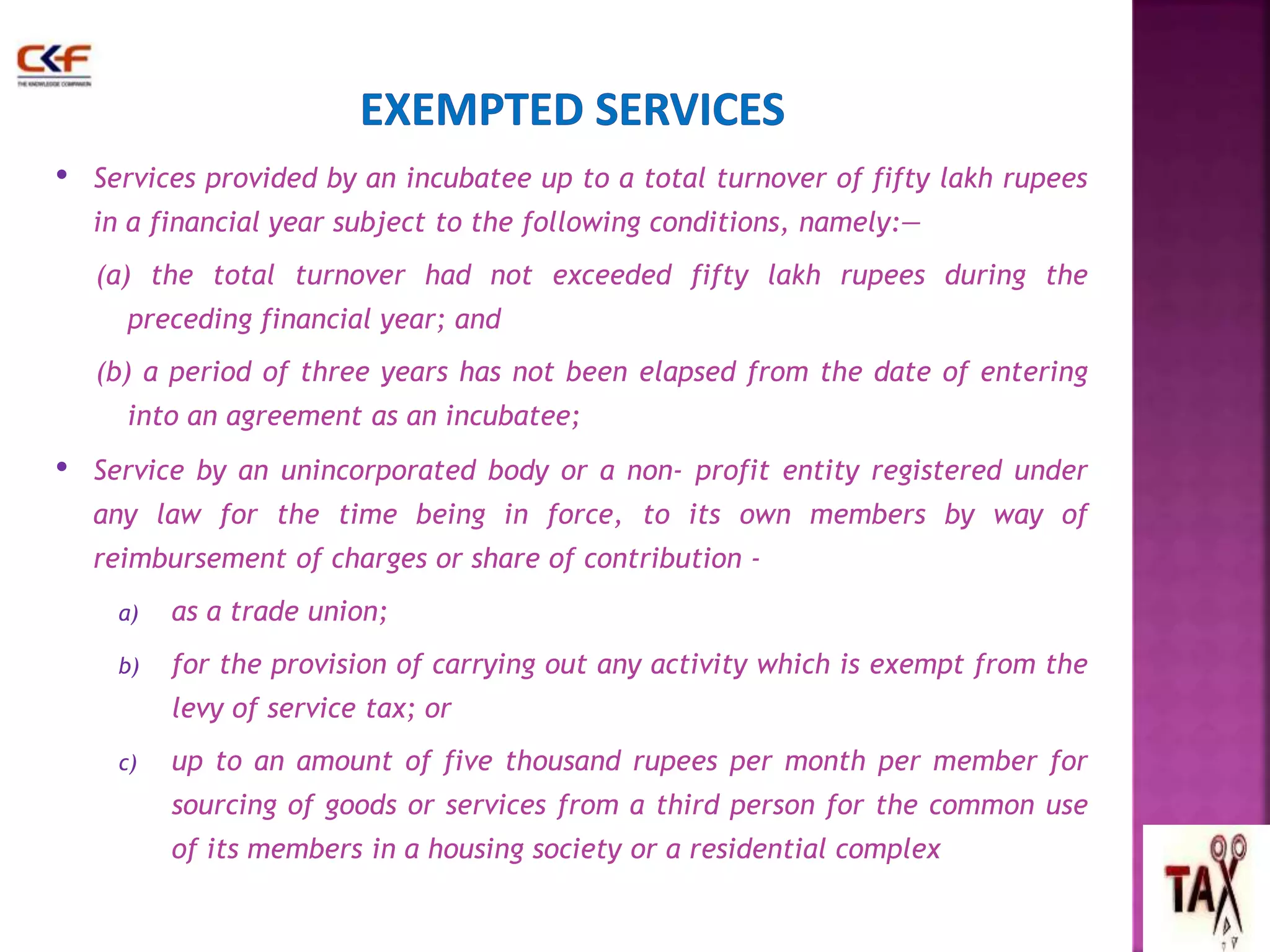 • Services provided by an incubatee up to a total turnover of fifty lakh rupees 
in a financial year subject to the following conditions, namely:— 
(a) the total turnover had not exceeded fifty lakh rupees during the 
preceding financial year; and 
(b) a period of three years has not been elapsed from the date of entering 
into an agreement as an incubatee; 
• Service by an unincorporated body or a non- profit entity registered under 
any law for the time being in force, to its own members by way of 
reimbursement of charges or share of contribution - 
a) as a trade union; 
b) for the provision of carrying out any activity which is exempt from the 
levy of service tax; or 
c) up to an amount of five thousand rupees per month per member for 
sourcing of goods or services from a third person for the common use 
of its members in a housing society or a residential complex 
61 
 