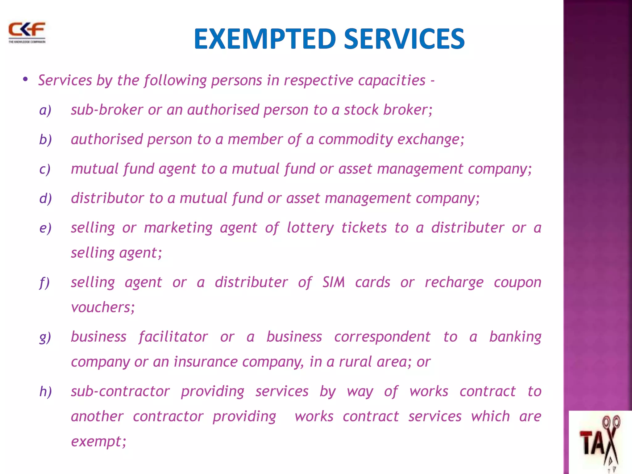 • Services by the following persons in respective capacities - 
a) sub-broker or an authorised person to a stock broker; 
b) authorised person to a member of a commodity exchange; 
c) mutual fund agent to a mutual fund or asset management company; 
d) distributor to a mutual fund or asset management company; 
e) selling or marketing agent of lottery tickets to a distributer or a 
selling agent; 
f) selling agent or a distributer of SIM cards or recharge coupon 
vouchers; 
g) business facilitator or a business correspondent to a banking 
company or an insurance company, in a rural area; or 
h) sub-contractor providing services by way of works contract to 
another contractor providing works contract services which are 
exempt; 
62 
 