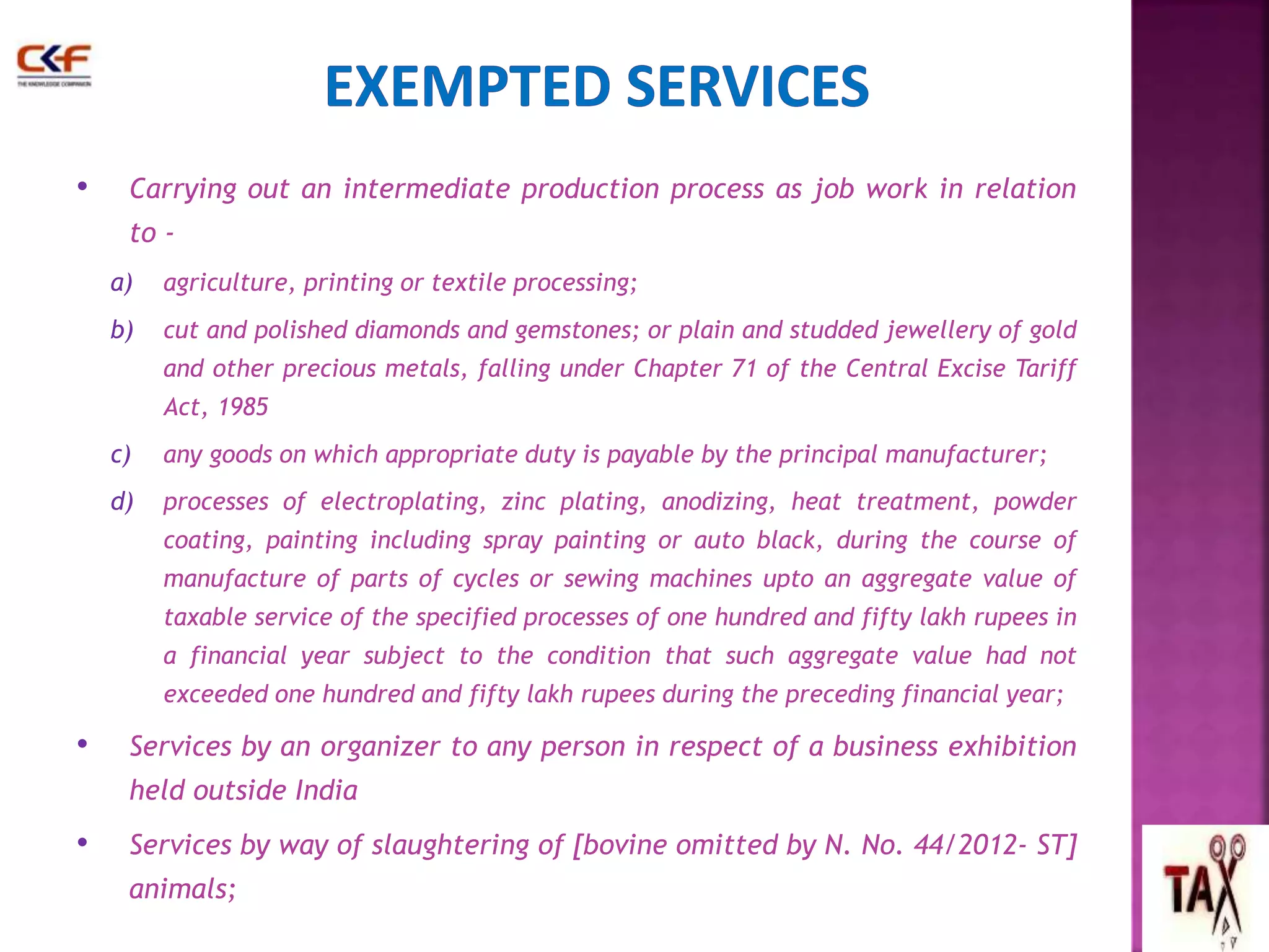 • Carrying out an intermediate production process as job work in relation 
to - 
a) agriculture, printing or textile processing; 
b) cut and polished diamonds and gemstones; or plain and studded jewellery of gold 
and other precious metals, falling under Chapter 71 of the Central Excise Tariff 
Act, 1985 
c) any goods on which appropriate duty is payable by the principal manufacturer; 
d) processes of electroplating, zinc plating, anodizing, heat treatment, powder 
coating, painting including spray painting or auto black, during the course of 
manufacture of parts of cycles or sewing machines upto an aggregate value of 
taxable service of the specified processes of one hundred and fifty lakh rupees in 
a financial year subject to the condition that such aggregate value had not 
exceeded one hundred and fifty lakh rupees during the preceding financial year; 
• Services by an organizer to any person in respect of a business exhibition 
held outside India 
• Services by way of slaughtering of [bovine omitted by N. No. 44/2012- ST] 
animals; 
 