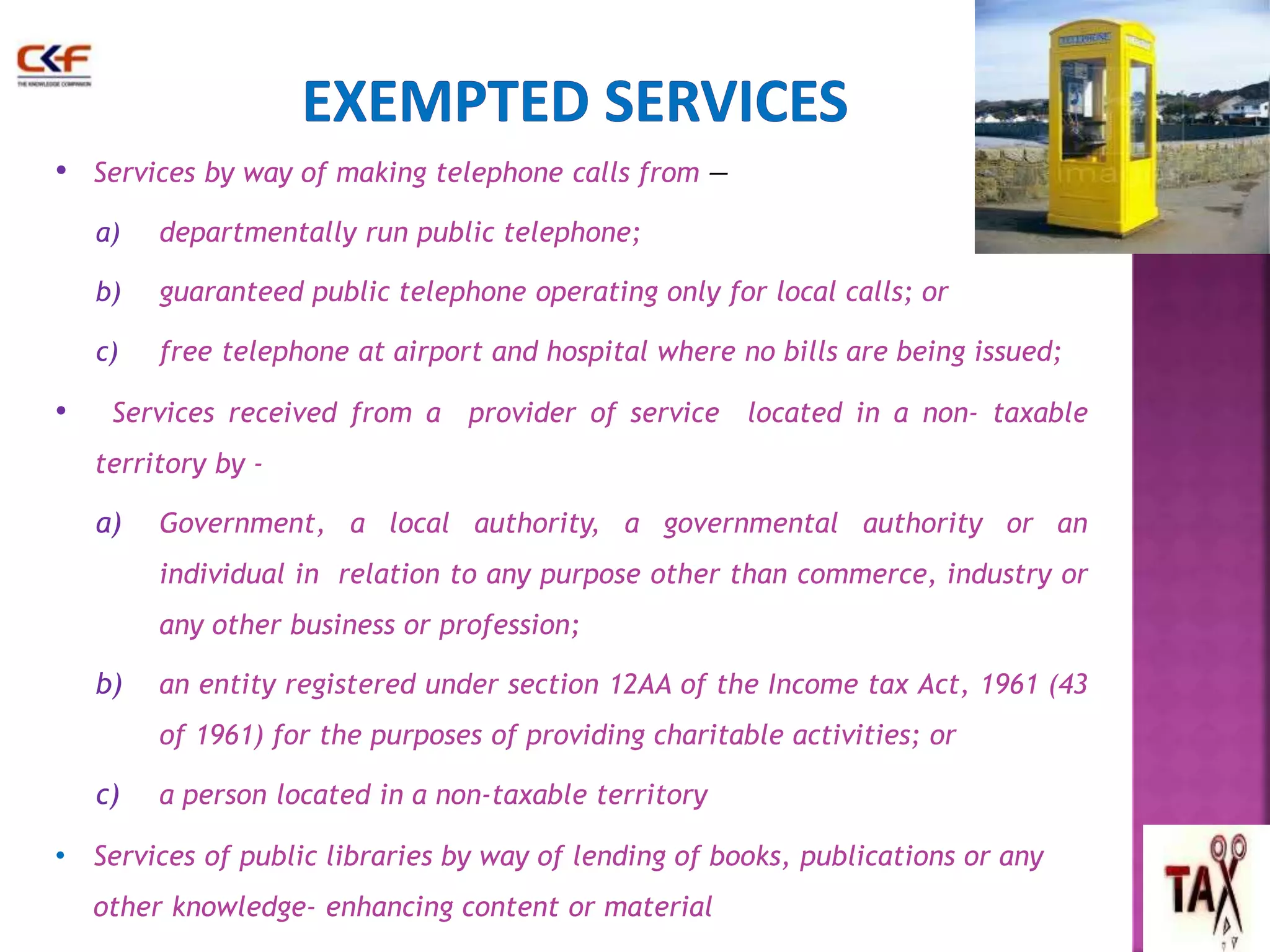 • Services by way of making telephone calls from — 
a) departmentally run public telephone; 
b) guaranteed public telephone operating only for local calls; or 
c) free telephone at airport and hospital where no bills are being issued; 
• Services received from a provider of service located in a non- taxable 
territory by - 
a) Government, a local authority, a governmental authority or an 
individual in relation to any purpose other than commerce, industry or 
any other business or profession; 
b) an entity registered under section 12AA of the Income tax Act, 1961 (43 
of 1961) for the purposes of providing charitable activities; or 
c) a person located in a non-taxable territory 
• Services of public libraries by way of lending of books, publications or any 
other knowledge- enhancing content or material 
 