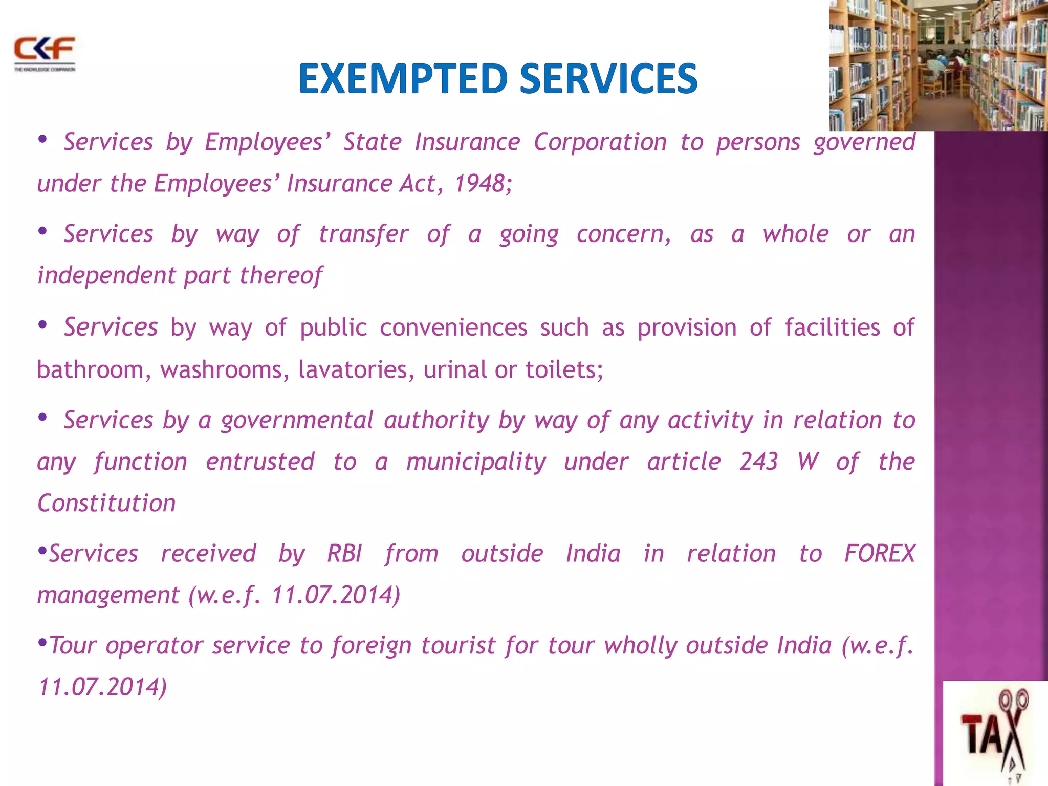• Services by Employees’ State Insurance Corporation to persons governed 
under the Employees’ Insurance Act, 1948; 
• Services by way of transfer of a going concern, as a whole or an 
independent part thereof 
• Services by way of public conveniences such as provision of facilities of 
bathroom, washrooms, lavatories, urinal or toilets; 
• Services by a governmental authority by way of any activity in relation to 
any function entrusted to a municipality under article 243 W of the 
Constitution 
•Services received by RBI from outside India in relation to FOREX 
management (w.e.f. 11.07.2014) 
•Tour operator service to foreign tourist for tour wholly outside India (w.e.f. 
11.07.2014) 
65 
 