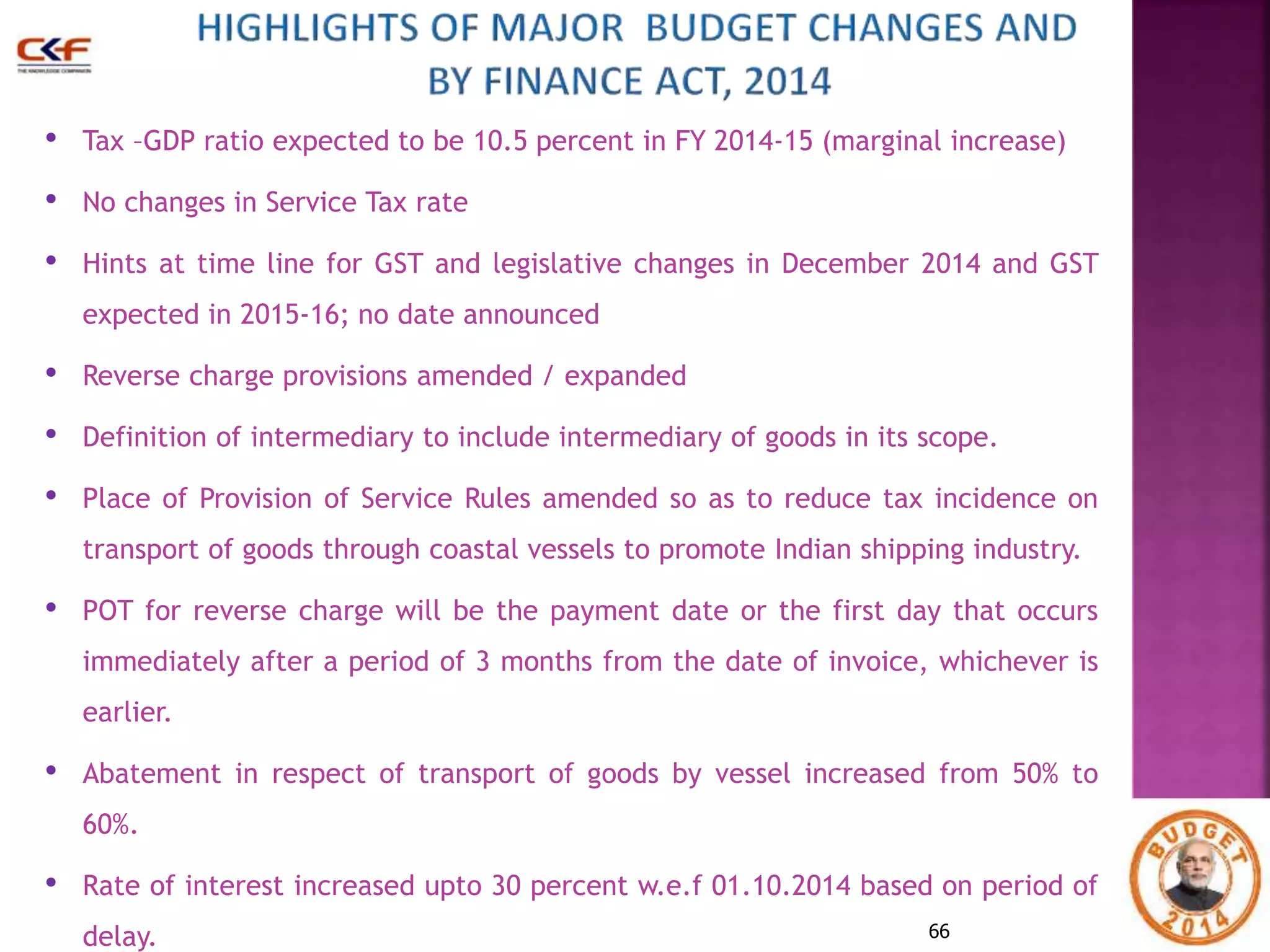• Tax –GDP ratio expected to be 10.5 percent in FY 2014-15 (marginal increase) 
• No changes in Service Tax rate 
• Hints at time line for GST and legislative changes in December 2014 and GST 
66 
expected in 2015-16; no date announced 
• Reverse charge provisions amended / expanded 
• Definition of intermediary to include intermediary of goods in its scope. 
• Place of Provision of Service Rules amended so as to reduce tax incidence on 
transport of goods through coastal vessels to promote Indian shipping industry. 
• POT for reverse charge will be the payment date or the first day that occurs 
immediately after a period of 3 months from the date of invoice, whichever is 
earlier. 
• Abatement in respect of transport of goods by vessel increased from 50% to 
60%. 
• Rate of interest increased upto 30 percent w.e.f 01.10.2014 based on period of 
delay. 
 