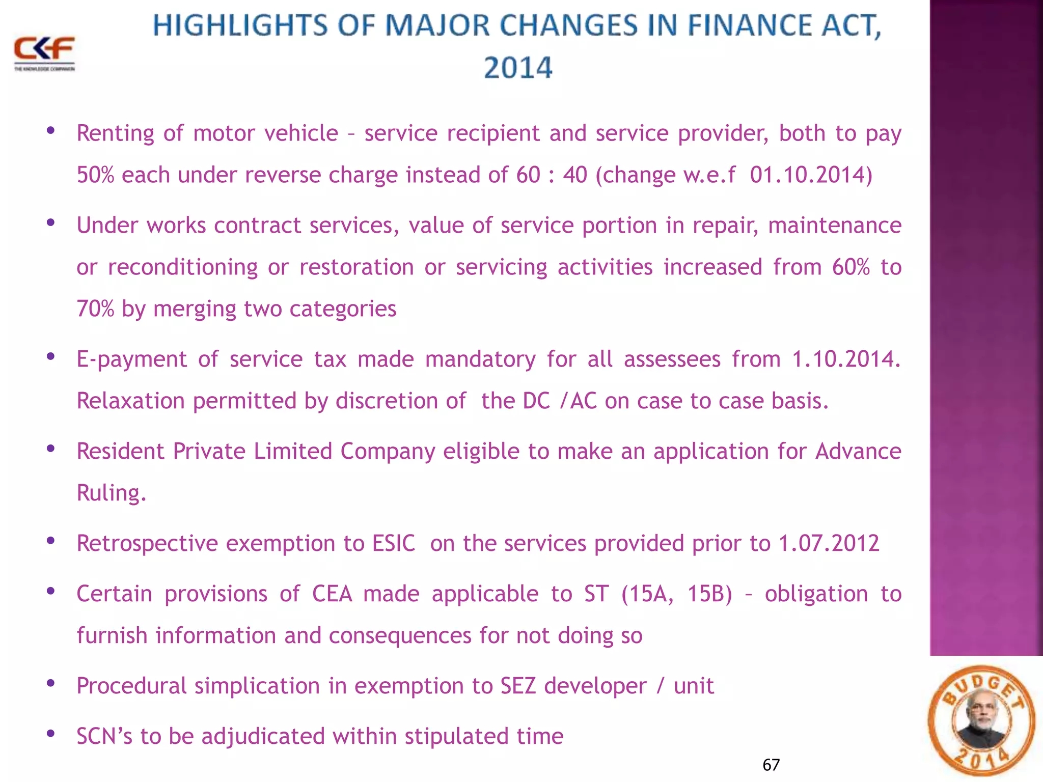 • Renting of motor vehicle – service recipient and service provider, both to pay 
50% each under reverse charge instead of 60 : 40 (change w.e.f 01.10.2014) 
• Under works contract services, value of service portion in repair, maintenance 
or reconditioning or restoration or servicing activities increased from 60% to 
70% by merging two categories 
• E-payment of service tax made mandatory for all assessees from 1.10.2014. 
Relaxation permitted by discretion of the DC /AC on case to case basis. 
• Resident Private Limited Company eligible to make an application for Advance 
67 
Ruling. 
• Retrospective exemption to ESIC on the services provided prior to 1.07.2012 
• Certain provisions of CEA made applicable to ST (15A, 15B) – obligation to 
furnish information and consequences for not doing so 
• Procedural simplication in exemption to SEZ developer / unit 
• SCN’s to be adjudicated within stipulated time 
 