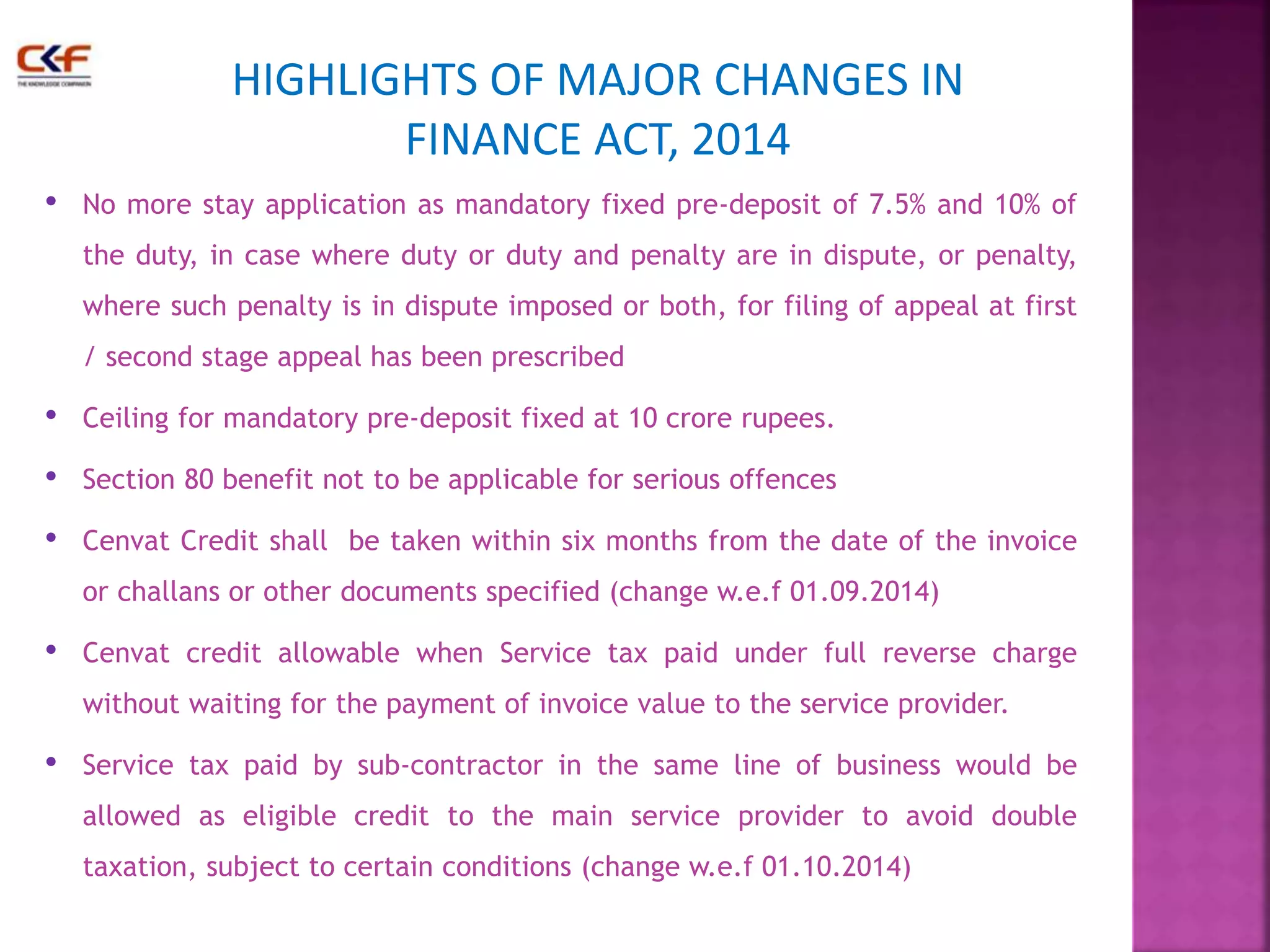 HIGHLIGHTS OF MAJOR CHANGES IN 
FINANCE ACT, 2014 
• No more stay application as mandatory fixed pre-deposit of 7.5% and 10% of 
the duty, in case where duty or duty and penalty are in dispute, or penalty, 
where such penalty is in dispute imposed or both, for filing of appeal at first 
/ second stage appeal has been prescribed 
• Ceiling for mandatory pre-deposit fixed at 10 crore rupees. 
• Section 80 benefit not to be applicable for serious offences 
• Cenvat Credit shall be taken within six months from the date of the invoice 
or challans or other documents specified (change w.e.f 01.09.2014) 
• Cenvat credit allowable when Service tax paid under full reverse charge 
without waiting for the payment of invoice value to the service provider. 
• Service tax paid by sub-contractor in the same line of business would be 
allowed as eligible credit to the main service provider to avoid double 
taxation, subject to certain conditions (change w.e.f 01.10.2014) 
 
