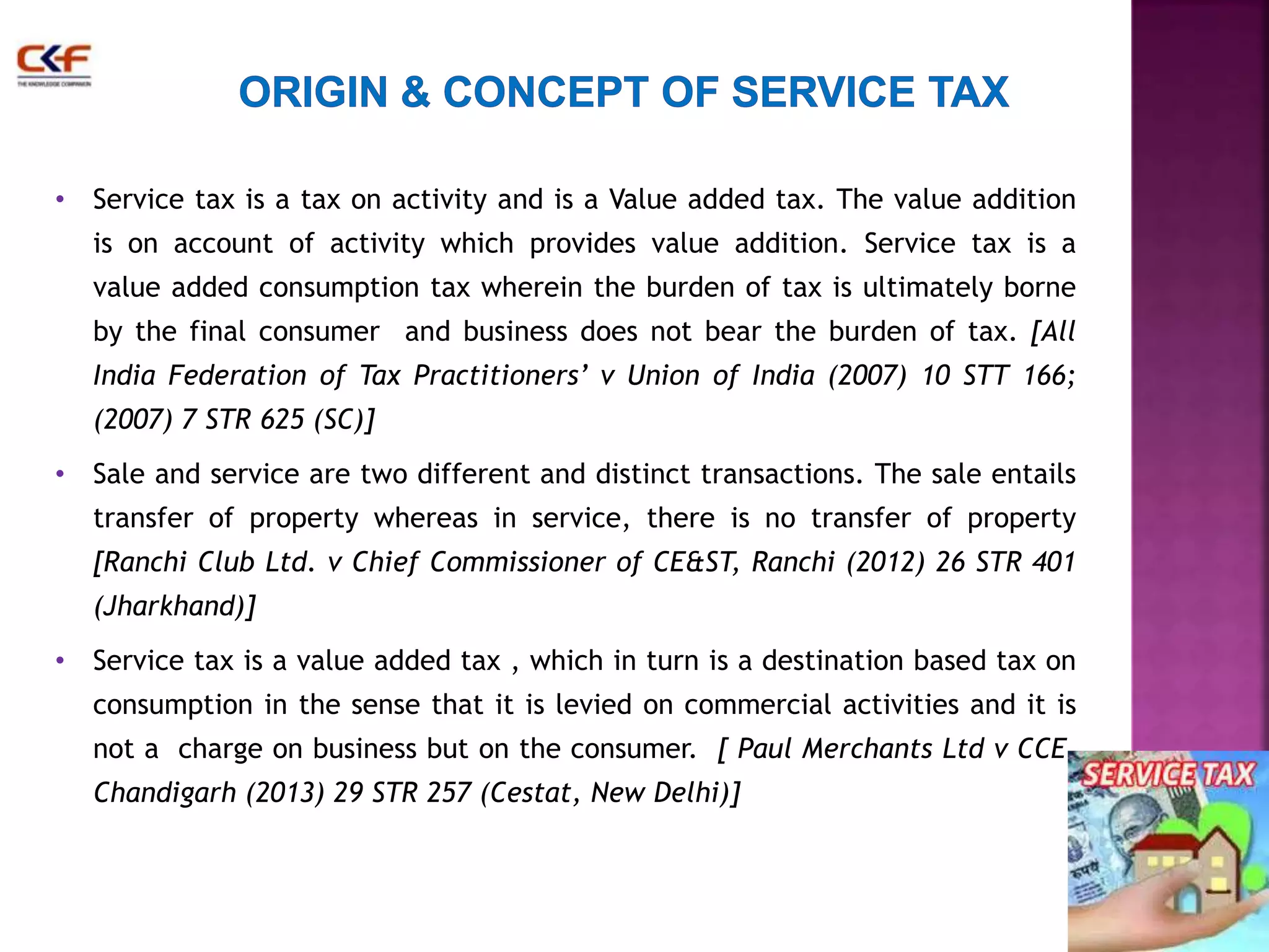 • Service tax is a tax on activity and is a Value added tax. The value addition 
is on account of activity which provides value addition. Service tax is a 
value added consumption tax wherein the burden of tax is ultimately borne 
by the final consumer and business does not bear the burden of tax. [All 
India Federation of Tax Practitioners’ v Union of India (2007) 10 STT 166; 
(2007) 7 STR 625 (SC)] 
• Sale and service are two different and distinct transactions. The sale entails 
transfer of property whereas in service, there is no transfer of property 
[Ranchi Club Ltd. v Chief Commissioner of CE&ST, Ranchi (2012) 26 STR 401 
(Jharkhand)] 
• Service tax is a value added tax , which in turn is a destination based tax on 
consumption in the sense that it is levied on commercial activities and it is 
not a charge on business but on the consumer. [ Paul Merchants Ltd v CCE, 
Chandigarh (2013) 29 STR 257 (Cestat, New Delhi)] 
 