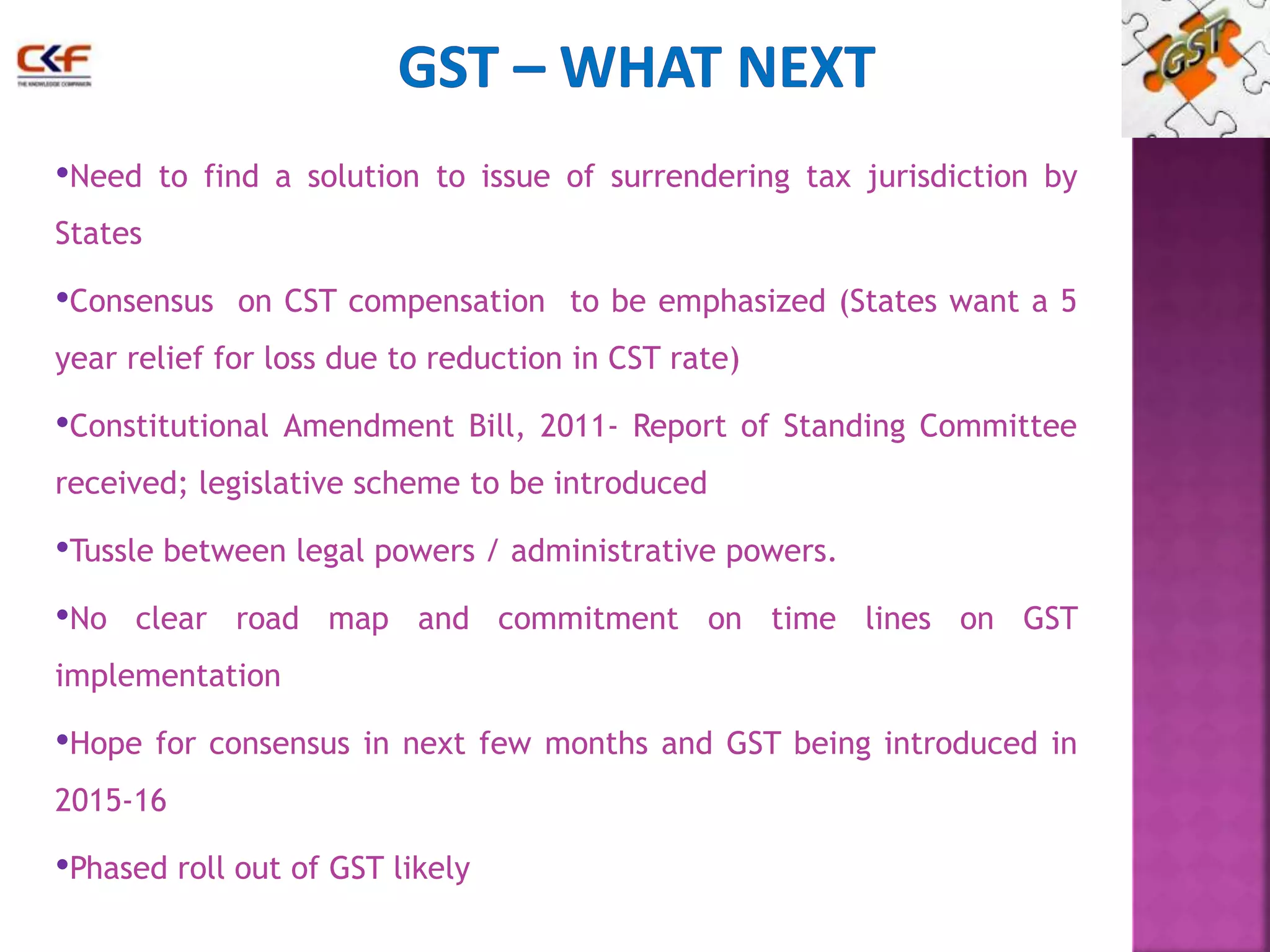 •Need to find a solution to issue of surrendering tax jurisdiction by 
States 
•Consensus on CST compensation to be emphasized (States want a 5 
year relief for loss due to reduction in CST rate) 
•Constitutional Amendment Bill, 2011- Report of Standing Committee 
received; legislative scheme to be introduced 
•Tussle between legal powers / administrative powers. 
•No clear road map and commitment on time lines on GST 
implementation 
•Hope for consensus in next few months and GST being introduced in 
2015-16 
•Phased roll out of GST likely 
 