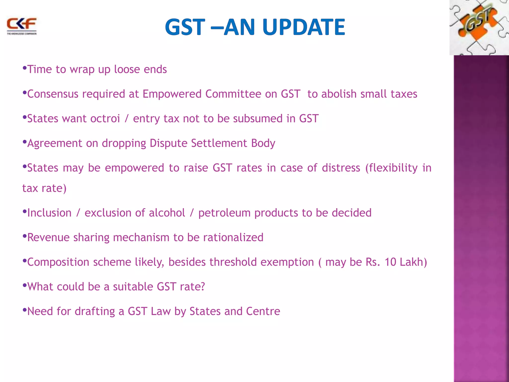 •Time to wrap up loose ends 
•Consensus required at Empowered Committee on GST to abolish small taxes 
•States want octroi / entry tax not to be subsumed in GST 
•Agreement on dropping Dispute Settlement Body 
•States may be empowered to raise GST rates in case of distress (flexibility in 
tax rate) 
•Inclusion / exclusion of alcohol / petroleum products to be decided 
•Revenue sharing mechanism to be rationalized 
•Composition scheme likely, besides threshold exemption ( may be Rs. 10 Lakh) 
•What could be a suitable GST rate? 
•Need for drafting a GST Law by States and Centre 
 