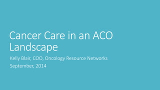 Cancer Care in an ACO
Landscape
Kelly Blair, COO, Oncology Resource Networks
September, 2014
 