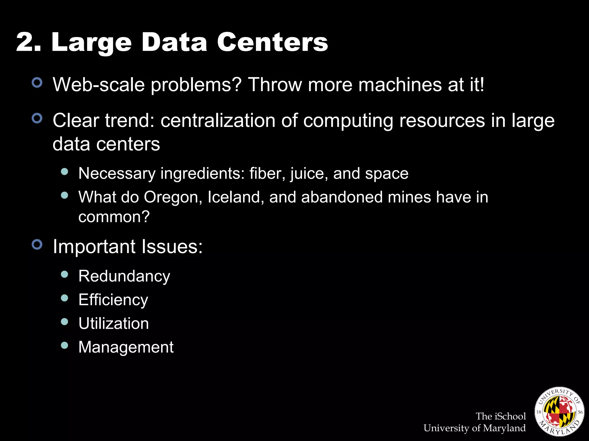 The iSchool
University of Maryland
2. Large Data Centers
 Web-scale problems? Throw more machines at it!
 Clear trend: centralization of computing resources in large
data centers
 Necessary ingredients: fiber, juice, and space
 What do Oregon, Iceland, and abandoned mines have in
common?
 Important Issues:
 Redundancy
 Efficiency
 Utilization
 Management
 