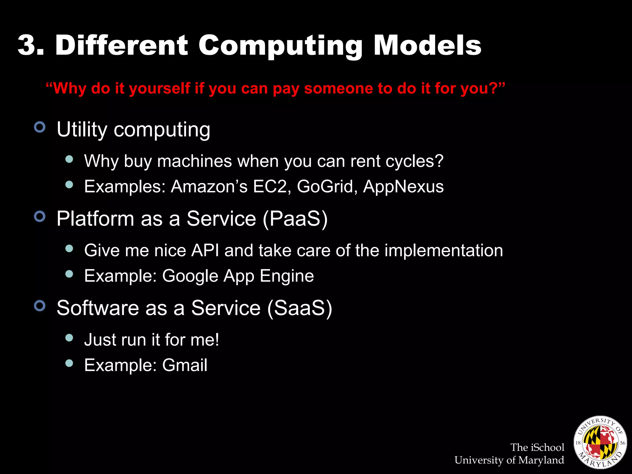 The iSchool
University of Maryland
3. Different Computing Models
 Utility computing
 Why buy machines when you can rent cycles?
 Examples: Amazon’s EC2, GoGrid, AppNexus
 Platform as a Service (PaaS)
 Give me nice API and take care of the implementation
 Example: Google App Engine
 Software as a Service (SaaS)
 Just run it for me!
 Example: Gmail
“Why do it yourself if you can pay someone to do it for you?”
 