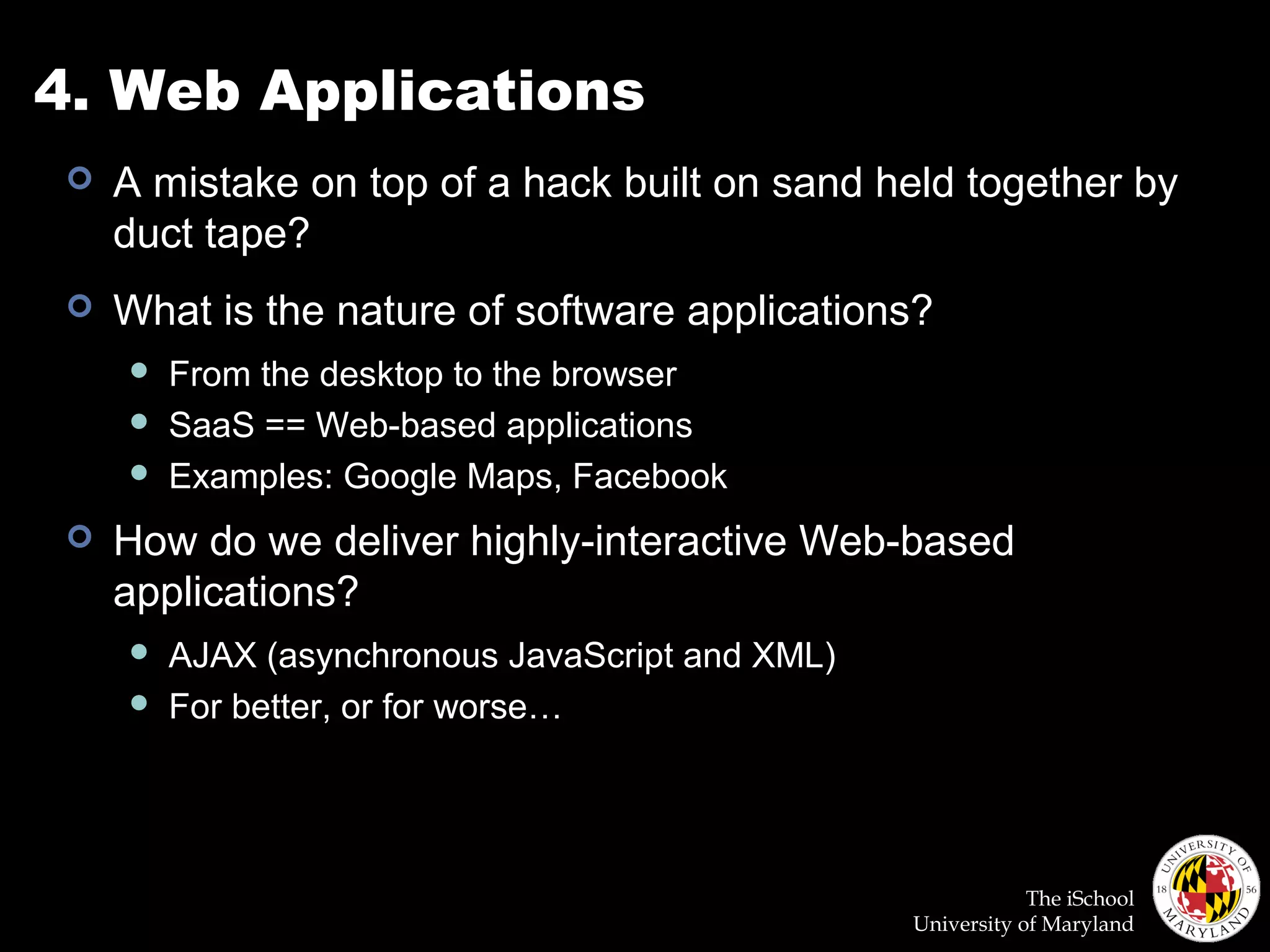 The iSchool
University of Maryland
4. Web Applications
 A mistake on top of a hack built on sand held together by
duct tape?
 What is the nature of software applications?
 From the desktop to the browser
 SaaS == Web-based applications
 Examples: Google Maps, Facebook
 How do we deliver highly-interactive Web-based
applications?
 AJAX (asynchronous JavaScript and XML)
 For better, or for worse…
 