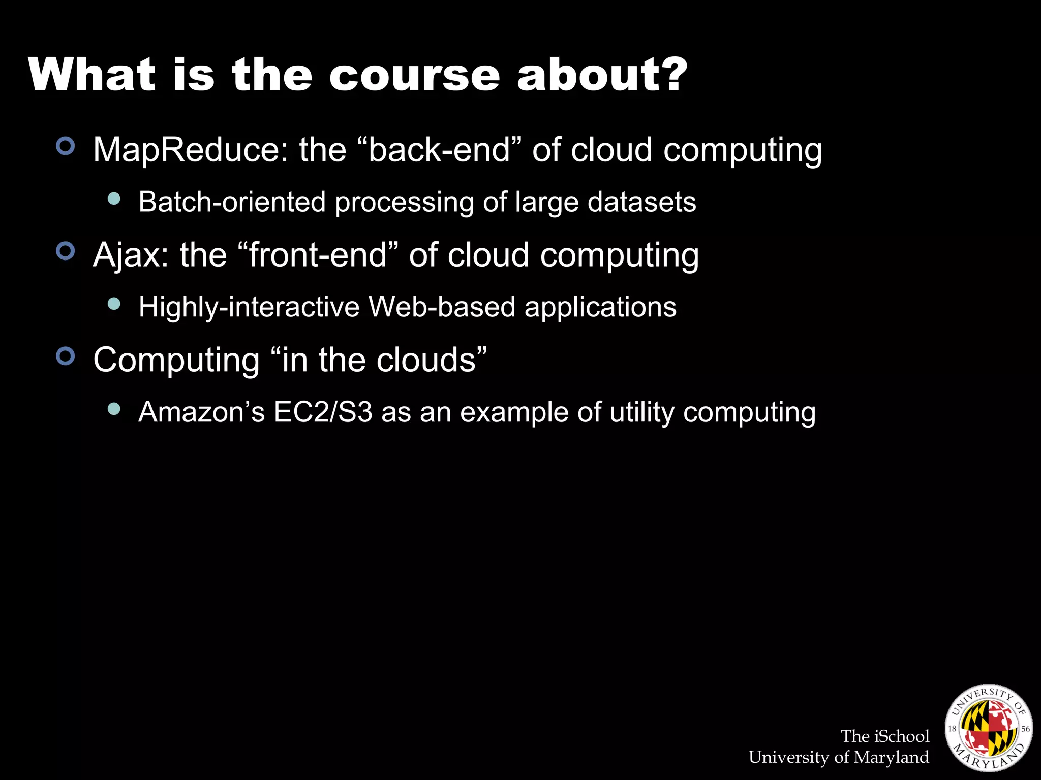 The iSchool
University of Maryland
What is the course about?
 MapReduce: the “back-end” of cloud computing
 Batch-oriented processing of large datasets
 Ajax: the “front-end” of cloud computing
 Highly-interactive Web-based applications
 Computing “in the clouds”
 Amazon’s EC2/S3 as an example of utility computing
 