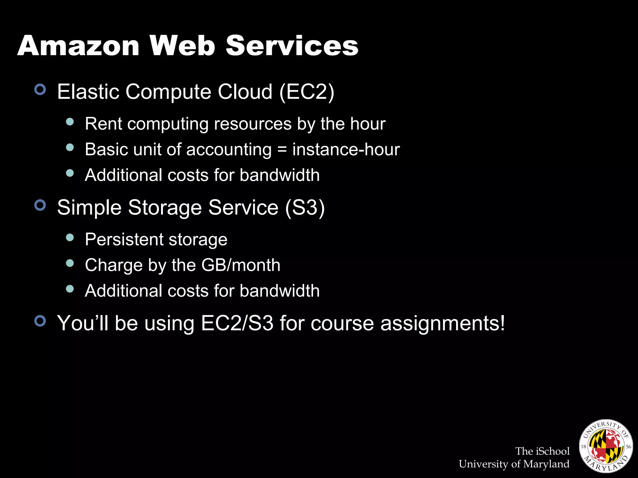 The iSchool
University of Maryland
Amazon Web Services
 Elastic Compute Cloud (EC2)
 Rent computing resources by the hour
 Basic unit of accounting = instance-hour
 Additional costs for bandwidth
 Simple Storage Service (S3)
 Persistent storage
 Charge by the GB/month
 Additional costs for bandwidth
 You’ll be using EC2/S3 for course assignments!
 