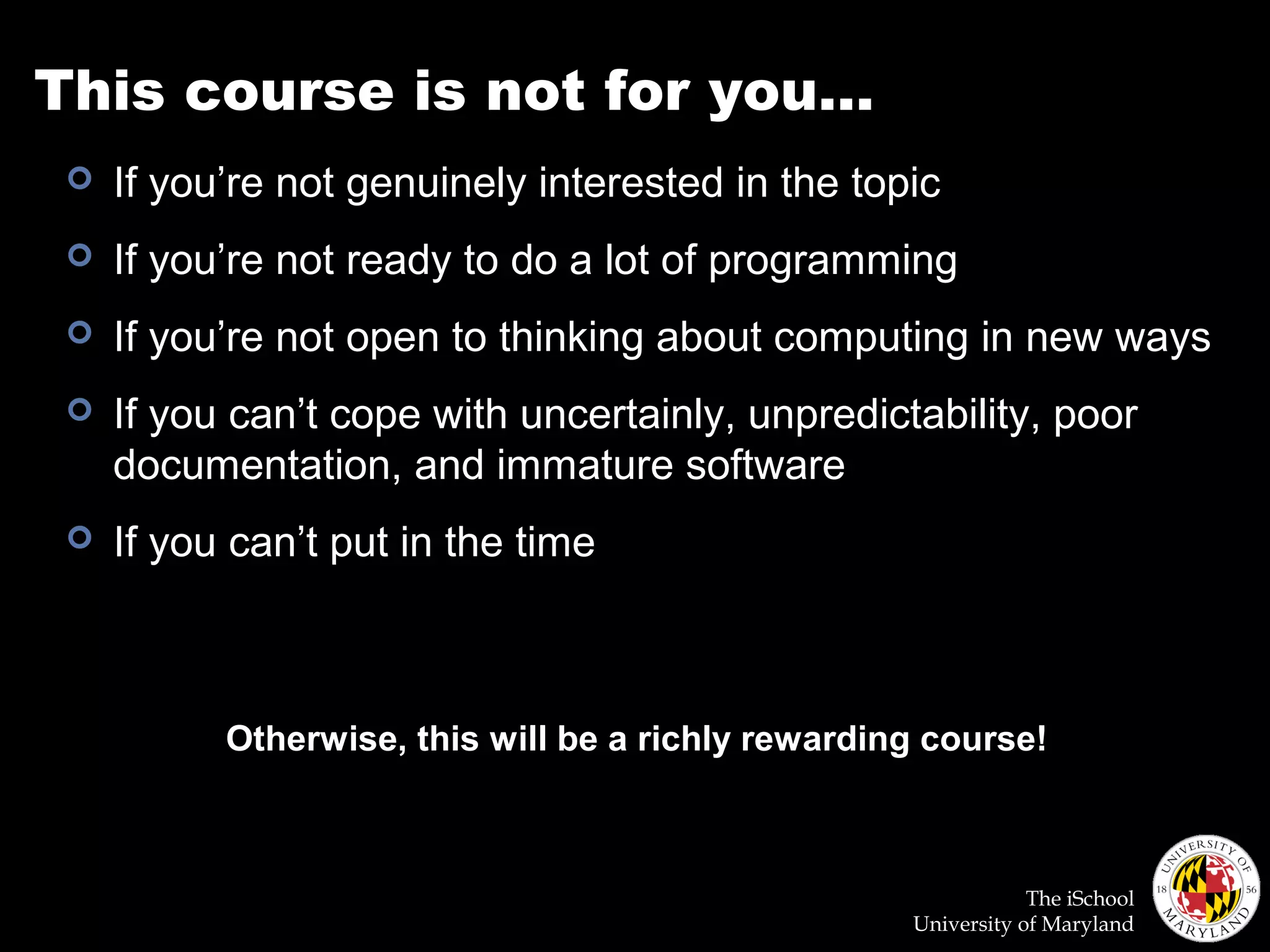 The iSchool
University of Maryland
This course is not for you…
 If you’re not genuinely interested in the topic
 If you’re not ready to do a lot of programming
 If you’re not open to thinking about computing in new ways
 If you can’t cope with uncertainly, unpredictability, poor
documentation, and immature software
 If you can’t put in the time
Otherwise, this will be a richly rewarding course!
 