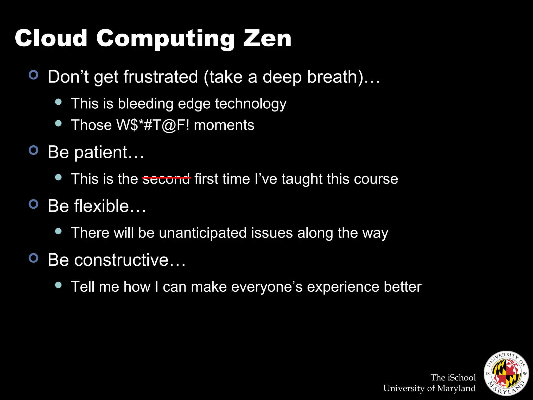The iSchool
University of Maryland
Cloud Computing Zen
 Don’t get frustrated (take a deep breath)…
 This is bleeding edge technology
 Those W$*#T@F! moments
 Be patient…
 This is the second first time I’ve taught this course
 Be flexible…
 There will be unanticipated issues along the way
 Be constructive…
 Tell me how I can make everyone’s experience better
 