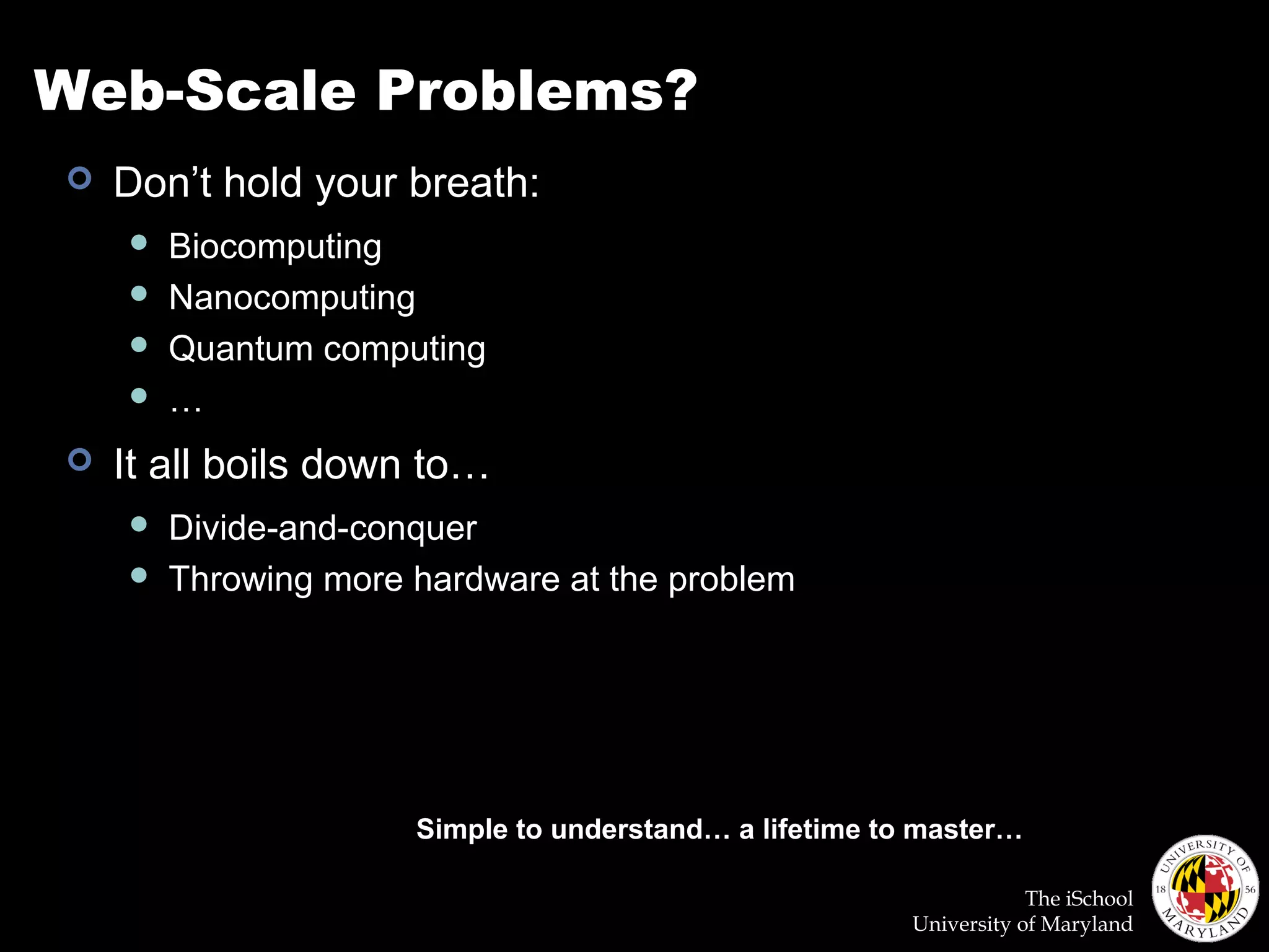 The iSchool
University of Maryland
Web-Scale Problems?
 Don’t hold your breath:
 Biocomputing
 Nanocomputing
 Quantum computing
 …
 It all boils down to…
 Divide-and-conquer
 Throwing more hardware at the problem
Simple to understand… a lifetime to master…
 